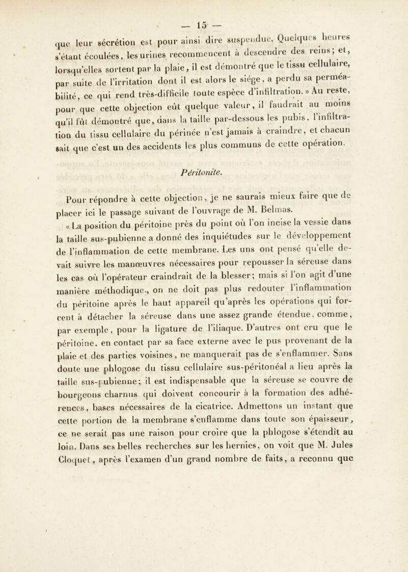 que leur sécrétion est pour ainsi dire suspendue. Quelques heures s étant écoulées, les urines recommencent à descendre des reins; et, lorsqu’elles sortent par la plaie, il est démontré que le tissu cellulaire, par suite de l’irritation dont il est alors le siège, a perdu sa perméa- bilité, ce qui rend très-difficile toute espèce d’infiltration. » Au reste, pour que cette objection eût quelque valeur, il faudrait au moins qu’il fût démontré que, dans la taille par-dessous les pubis, l’infiltra- tion du tissu cellulaire du périnée n’est jamais à craindre, et chacun sait que c’est un des accidents les plus communs de celte opération. Péritonite. Pour répondre à cette objection, je ne saurais mieux faire cpie de placer ici le passage suivant de l’ouvrage de M. Belmas. « La position du péritoine près du point où l’on incise la vessie dans la taille sus-pubienne a donne des inquiétudes sur le développement de l’inflammation de cette membrane. Les uns ont pensé qu’elle de- vait suivre les manœuvres nécessaires pour repousser la séreuse dans les cas où l’opérateur craindrait, de la blesser; mais si l’on agit d’une manière méthodique., on ne doit pas plus redouter 1 inflammation du péritoine après le haut appareil qu’après les opérations qui for- cent à détacher la séreuse dans une assez grande étendue, comme, par exemple, pour la ligature de l’iliaque. D’autres ont cru que le péritoine, en contact par sa face externe avec le pus provenant de la plaie et des parties voisines, ne manquerait pas de s’enflammer. Sans doute une phlogose du tissu cellulaire sus-péritonéal a lieu après la taille sus-pubienne; il est indispensable que la séreuse se couvre de bourgeons charnus qui doivent concourir à la formation des adhé- rences, bases nécessaires de la cicatrice. Admettons un instant que cette portion de la membrane s’enflamme dans toute son épaisseur, ce ne serait pas une raison pour croire que la phlogose s’étendit au loin. Dans ses belles recherches sur les hernies, on voit que M. Jules Cloquet, après l’examen d’un grand nombre de faits, a reconnu que