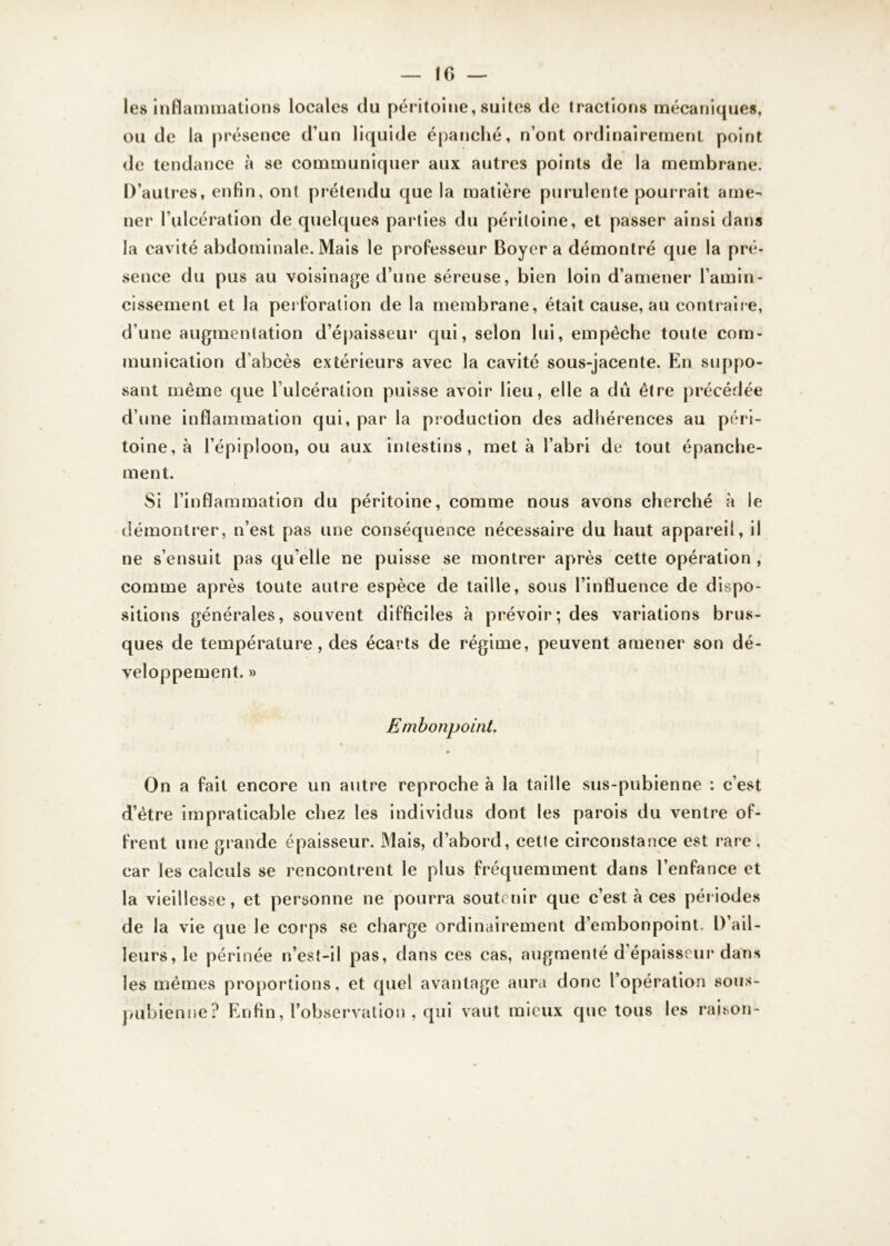 10 — les inflammations locales du péritoine, suites de tractions mécaniques, ou de la présence d’un liquide épanché, n’ont ordinairement point de tendance à se communiquer aux autres points de la membrane. D’autres, enfin, ont prétendu que la matière purulente pourrait ame- ner l’ulcération de quelques parties du péritoine, et passer ainsi dans la cavité abdominale. Mais le professeur Boyer a démontré que la pré- sence du pus au voisinage d’une séreuse, bien loin d’amener l'amin- cissement et la perforation de la membrane, était cause, au contraire, d’une augmentation d’épaisseur qui, selon lui, empêche toute com- munication d’abcès extérieurs avec la cavité sous-jacente. En suppo- sant même que l’ulcération puisse avoir lieu, elle a dû être précédée d’une inflammation qui, par la production des adhérences au péri- toine, à l’épiploon, ou aux intestins, meta l’abri de tout épanche- ment. Si l’inflammation du péritoine, comme nous avons cherché à le démontrer, n’est pas une conséquence nécessaire du haut appareil, il ne s’ensuit pas qu elle ne puisse se montrer après cette opération , comme après toute autre espèce de taille, sous l’influence de dispo- sitions générales, souvent difficiles à prévoir; des variations brus- ques de température, des écarts de régime, peuvent amener son dé- veloppement. » Embonpoint. On a fait encore un autre reproche à la taille sus-pubienne : c’est d’être impraticable chez les individus dont les parois du ventre of- frent une grande épaisseur. Mais, d’abord, celle circonstance est rare, car les calculs se rencontrent le plus fréquemment dans l’enfance et la vieillesse, et personne ne pourra soutenir que c’est à ces périodes de la vie que le corps se charge ordinairement d’embonpoint. D’ail- leurs, le périnée n’est-il pas, dans ces cas, augmenté d épaisseur dans les mêmes proportions, et quel avantage aura donc l’opération sous- pubienne? Enfin, l’observation , qui vaut mieux que tous les raison-