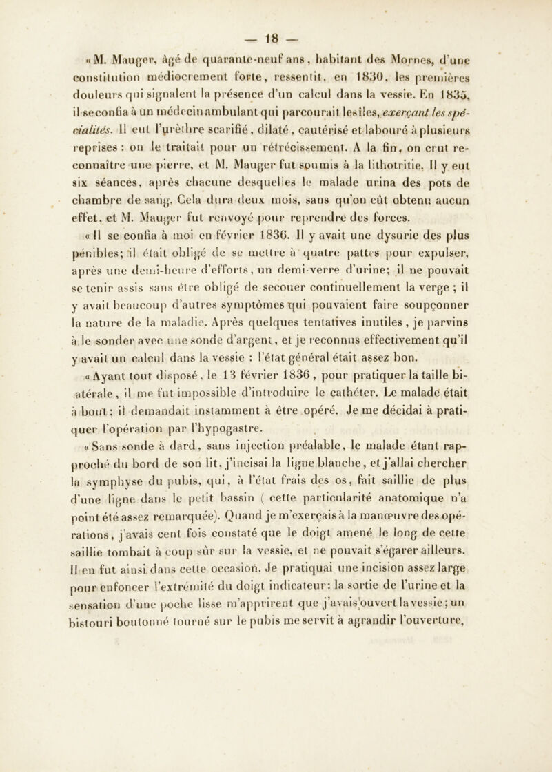 «M. Mauger, âgé de quarante-neuf ans, habitant des Mornes, d’une constitution médiocrement forte, ressentit, en 1830, les premières douleurs qui signalent la pr ésence d’un calcul dans la vessie. En 1835, il seconfia à un médecin ambulant qui parcourait les îles, exerçant les spé- cialités. 11 eut l’urèthre scarifié , dilaté , cautérisé et labouré à plusieurs reprises: on le traitait pour un rétrécissement. A la fin, on crut re- connaître une pierre, et M. Mauger fut soumis à la lithotritie. Il y eut six séances, après chacune desquelles le malade urina des pots de chambre de sang. Cela dura deux mois, sans qu’on eût obtenu aucun effet, et M. Mauger fut renvoyé pour reprendre des forces. «Il se confia à moi en février 1830. Il y avait une dysurie des plus pénibles; il était obligé de se mettre à quatre pattes pour expulser, après une demi-heure d’efforts, un demi verre d’urine; il ne pouvait se tenir assis sans être obligé de secouer continuellement la verge ; il y avait beaucoup d’autres symptômes qui pouvaient faire soupçonner la nature de la maladie. Après quelques tentatives inutiles , je parvins à le sonder avec une sonde d’argent, et je reconnus effectivement qu’il y avait un calcul dans la vessie : l’état général était assez bon. « Ayant tout disposé, le 13 février 1836, pour pratiquer la taille bi- atérale , il me fut impossible d’introduire le cathéter. Le malade était à bout; il demandait instamment à être opéré. Je me décidai à prati- quer l’opération par l’hypogastre. «Sans sonde à dard, sans injection préalable, le malade étant rap- proché du bord de son lit, j’incisai la ligne blanche, et j’allai chercher la sym ph yse du pubis, qui, à l’état frais des os, fait saillie de plus d’une ligne dans le petit bassin ( cette particularité anatomique n’a point été assez remarquée). Quand je m’exercais à la manœuvre des opé- rations, j’avais cent fois constaté que le doigt amené le long de cette saillie tombait à coup sûr sur la vessie, et ne pouvait s’égarer ailleurs. Il en fut ainsi dans cette occasion. Je pratiquai une incision assez large pour enfoncer l’extrémité du doigt indicateur: la sortie de l’urine et la sensation d’une poche lisse m’apprirent que j’avais ouvert la vessie ; un bistouri boutonné tourné sur le pubis me servit à agrandir l’ouverture.