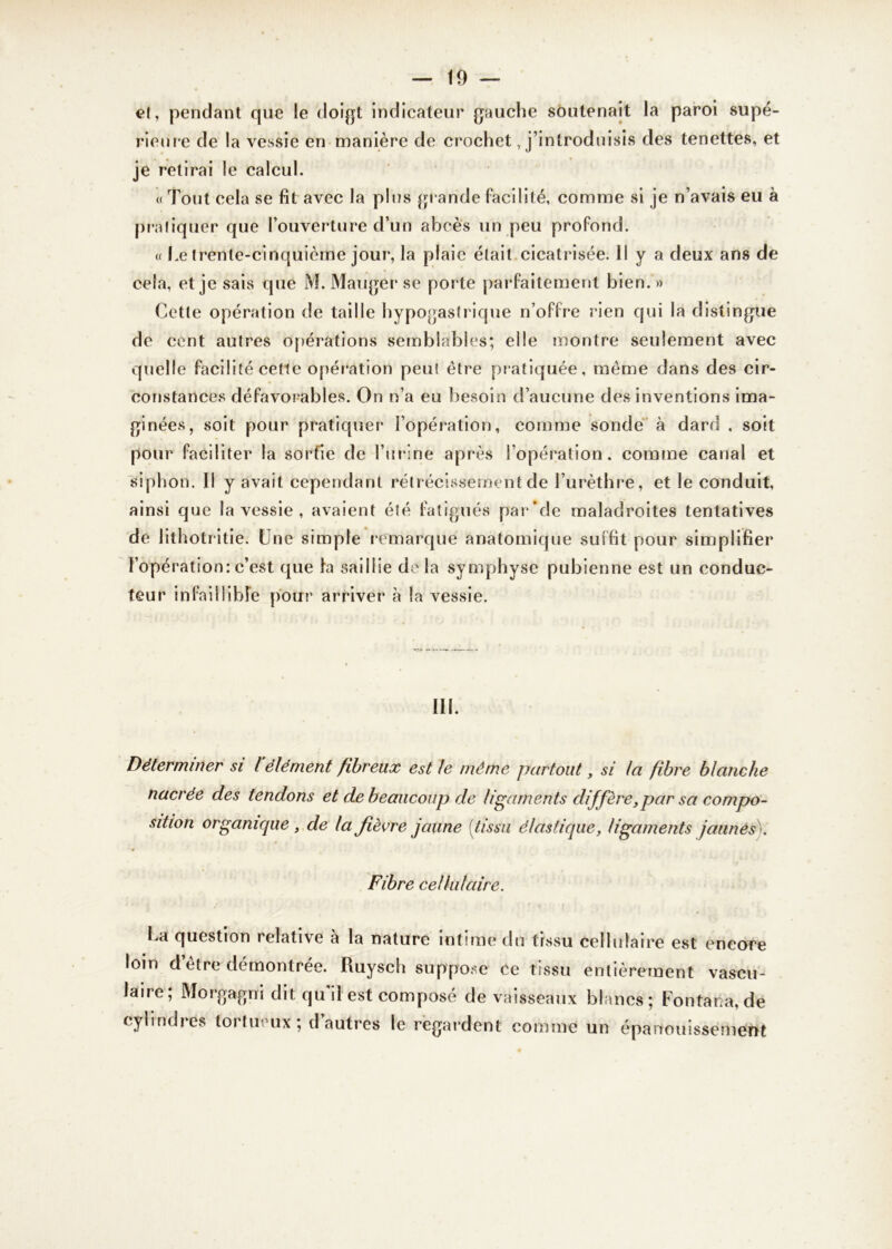 et, pendant que le doigt indicateur gauche soutenait la paroi supé- rieure de la vessie en manière de crochet, j’introduisis des tenettes, et je retirai le calcul. « Tout cela se fit avec la plus grande facilité, comme si je n’avais eu à pratiquer que l’ouverture d’un abcès un peu profond. w Le trente-cinquième jour, la plaie était cicatrisée. Il y a deux ans de cela, et je sais que M. Manger se porte parfaitement bien.» Cette opération de taille hypogastrique n’offre rien qui la distingue de cent autres opérations semblables; elle montre seulement avec quelle facilité cette opération peut être pratiquée, même dans des cir- constances défavorables. On n’a eu besoin d’aucune des inventions ima- ginées, soit pour pratiquer l’opération, comme sonde à dard , soit pour faciliter la sortie de l’urine après l’opération, comme canal et siphon. Il y avait cependant rétrécissement de l’urèthre, et le conduit, ainsi que la vessie , avaient été fatigués par’de maladroites tentatives de lithotritie. Une simple remarqué anatomique suffit pour simplifier l’opération: c’est que la saillie de la symphyse pubienne est un conduc- teur infaillible pour arriver à Sa vessie. III. Déterminer si l'élément fibreux est le même partout, si la fibre blanche nacrée des tendons et de beaucoup de ligaments diffère,par sa compo- sition organique , de la fièvre jaune [tissu élastique, ligaments jaunes ). Fibre cellulaire. La question relative à la nature intime du tissu cellulaire est encore loin d’être démontrée. Ruysch suppose ce tissu entièrement vascu- laire; Morgagni dit qu il est composé de vaisseaux blancs ; Fontana, de cylindres tortueux; d autres le regardent comme un épanouissement