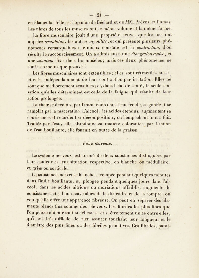 en filaments : telle est l’opinion de Béclard et de MM. Prévost et Dumas. Les libres de tous les muscles ont le meme volume et la même forme. La fibre musculaire jouit d’une propriété active, que les uns ont appelée irritabilité, les autres myotilité, et qui présente plusieurs phé- nomènes remarquables : le mieux constaté est la contraction, d’où résulte le raccourcissement. On a admis aussi une élongation activey et une situation fixe dans les muscles ; mais ces deux phénomènes ne sont rien moins que prouvés. Les fibres musculaires sont extensibles; elles sont rétractiles aussi y et cela, indépendamment de leur contraction par irritation. Elles ne sont que médiocrement sensibles ; et, dans l’état de santé, la seule sen- sation qu’elles déterminent est celle de la fatigue qui résulte de leur action prolongée. La chair se décolore par l’immersion dans l’eau froide, se gonfle et se ramollit parla macération. L’alcool,, les acides étendus, augmentent sa consistance,et retardent sa décomposition , ou l’empêchent tout à fait. Traitée par l’eau, elle abandonne sa matière colorante; par l’action de l’eau bouillante, elle fournit en outre de la graisse. Fibre nerveuse. Le système nerveux est formé de deux substances distinguées par leur couleur et leur situation respective, en blanche ou médullaire, et grise ou corticale. La substance nerveuse blanche , trempée pendant quelques minutes dans l’huile bouillante, ou plongée pendant quelques jours dans l’al- cool, dans les acides nitrique ou muriatique affaiblis, augmente de consislance; et si l'on essaye alors de la distendre et de la rompre, on voit qu’elle offre une apparence fibreuse. On peut en séparer des fila- ments blancs fins comme des cheveux. Les fibriles les plus fines que l’on puisse obtenir sont si délicates, et si étroitement unies entre elles, qu’il est très-difficile de rien assurer touchant leur longueur et le diamètre des plus fines ou des fibriles primitives. Ces fibriles, parai-