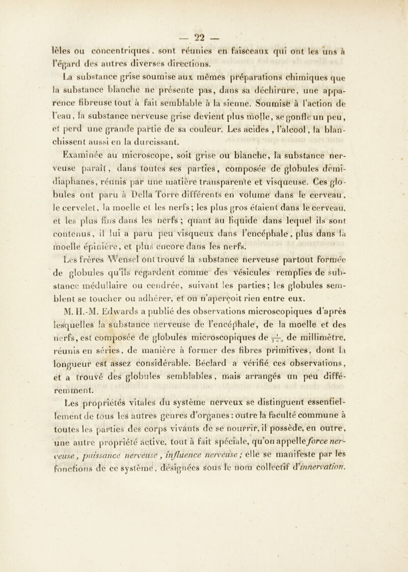 lèles ou concentriques, sont réunies en faisceaux qui ont les uns à l’égard des autres diverses directions. La substance grise soumise aux mêmes préparations chimiques que la substance blanche ne présente pas, dans sa déchirure, une appa- rence fibreuse tout à (ait semblable à la sienne. Soumisè à l’action de , • , l’eau, la substance nerveuse grise devient plus molle, se gonfle un peu, et perd une grande partie de sa couleur. Les acides , l’alcool, la blan- chissent aussi en la durcissant. Examinée au microscope, soit grise ou blanche, la substance ner- veuse parait, dans toutes ses parties, composée de globules demi- diaphanes, réunis par une matière transparente et visqueuse. Ces glo- bules ont paru à Délia Torre différents en volume dans le cerveau, le cervelet, la moelle et les nerfs; les plus gros étaient dans le cerveau, et les plus fins dans les nerfs ; quant àu liquide dans lequel ils sont contenus, il lui a paru peu visqueux dans l’encéphale, plus dans la moelle épinière, et plus encore dans les nerfs. Les frères Wensel ont trouvé la substance nerveuse partout formée de globules qu’ils regardent comme des vésicules remplies de sub- stance médullaire ou cendrée, suivant les parties; les globules sem- blent se toucher ou adhérer, et on n’aperçoit rien entre eux. M. II.-M. Edwards a publié des observations microscopiques d’après lesquelles la substance nerveuse de l’encéphale, de la moelle et des nerfs, est composée de globules microscopiques de ^ de millimètre, réunis en séries, de manière à former des fibres primitives, dont la longueur est assez considérable. Béclard a vérifié ces observations, et a trouvé des globules semblables, mais arrangés un peu diffé- remment. Les propriétés vitales du système nerveux se distinguent essentiel- lement de tous les autres genres d’organes: outre la faculté commune à toutes les parties des corps vivants de se nourrir, il possède, en outre, une autre propriété active, tout à fait spéciale, qu’on appel\e force ner- veuse, puissance nerveuse, influence nerveuse; elle se manifeste par les fonctions de ce système, désignées sous le nom collectif (Yinnervation,