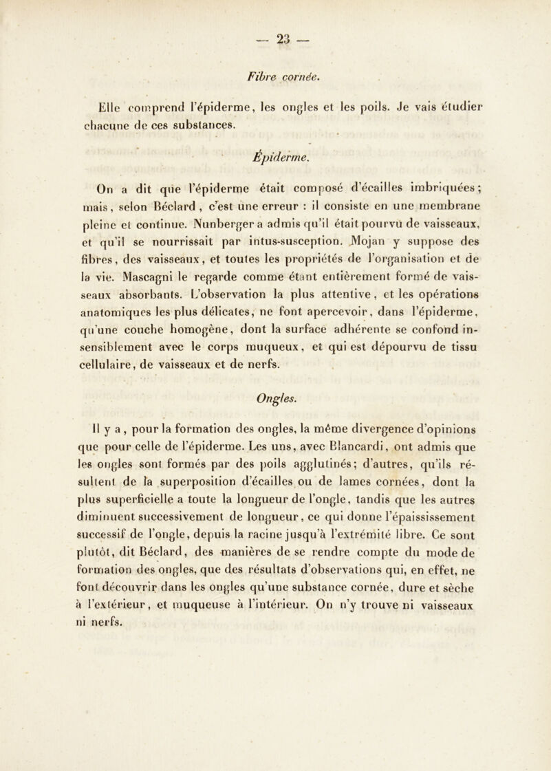 Fibre cornée. Elle comprend l’épiderme, les ongles et les poils. Je vais étudier chacune de ces substances. Épiderme. On a dit que l’épiderme était composé d’écailles imbriquées; mais, selon Béclard , c’est une erreur : il consiste en une membrane pleine et continue. Nunbergera admis qu’il était pourvu de vaisseaux, et qu’il se nourrissait par intus-susception. Mojan y suppose des libres, des vaisseaux, et toutes les propriétés de l’organisation et de la vie. Mascagni le regarde comme étant entièrement formé de vais- seaux absorbants. L’observation la plus attentive , et les opérations anatomiques les plus délicates, ne font apercevoir, dans l’épiderme, qu’une couche homogène, dont la surface adhérente se confond in- sensiblement avec le corps muqueux, et qui est dépourvu de tissu cellulaire, de vaisseaux et de nerfs. Ongles. Il y a , pour la formation des ongles, la même divergence d’opinions que pour celle de l’épiderme. Les uns, avec Blancardi, ont admis que les ongles sont formés par des poils agglutinés; d’autres, qu’ils ré- sultent de la superposition d’écailles ou de lames cornées, dont la plus superficielle a toute la longueur de l’ongle, tandis que les autres diminuent successivement de longueur, ce qui donne l’épaississement successif de l’ongle, depuis la racine jusqu’à l’extrémité libre. Ce sont plutôt, dit Béclard, des manières de se rendre compte du mode de formation des ongles, que des résultats d’observations qui, en effet, ne font découvrir dans les ongles qu’une substance cornée, dure et sèche à l’extérieur, et muqueuse à l’intérieur. On n’y trouve ni vaisseaux ni nerfs.