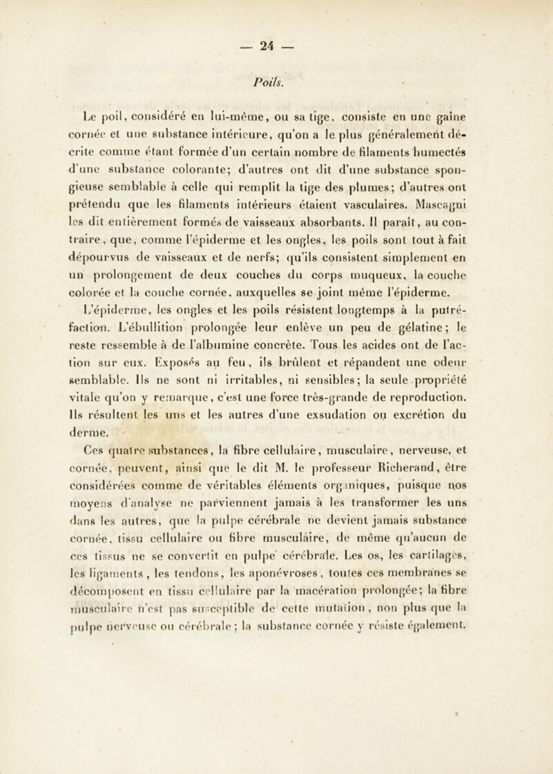 Poils. Le poil, considéré en lui-même, ou sa tige, consiste en une gaine cornée et une substance intérieure, qu’on a le plus généralement dé- crite comme étant formée d’un certain nombre de filaments humectés d’une substance colorante; d’autres ont dit d’une substance spon- gieuse semblable à celle qui remplit la tige des plumes; d’autres ont prétendu que les filaments intérieurs étaient vasculaires. Mascagni les dit entièrement formés de vaisseaux absorbants. Il paraît, au con- traire, que, comme l’épiderme et les ongles, les poils sont tout à fait dépourvus de vaisseaux et de nerfs; qu’ils consistent simplement en un prolongement de deux couches du corps muqueux, la couche colorée et la couche cornée, auxquelles se joint même l’épiderme. L’épiderme, les ongles et les poils résistent longtemps à la putré- faction. L’ébullition prolongée leur enlève un peu de gélatine; le reste ressemble à de l’albumine concrète. Tous les acides ont de l’ac- tion sur eux. Exposés au feu , ils brûlent et répandent une odeur semblable. Ils ne sont ni irritables, ni sensibles; la seule propriété vitale qu’on y remarque, c’est une force très-grande de reproduction. Ils résultent les uns et les autres d’une exsudation ou excrétion du derme. Ces quatre substances, la fibre cellulaire, musculaire, nerveuse, et cornée, peuvent, ainsi que le dit M. le professeur Richerand, être considérées comme de véritables éléments organiques, puisque nos moyens d'analyse ne parviennent jamais à les transformer les uns dans les autres, que la pulpe cérébrale ne devient jamais substance cornée, tissu cellulaire ou fibre musculaire, de même qu’aucun de ces tissus ne se convertit en pulpe cérébrale. Les os, les cartilages, les ligaments , les tendons, les aponévroses, toutes ces membranes se décomposent en tissu cellulaire par la macération prolongée; la fib re musculaire n’est pas susceptible de cette mutation , non plus que la pulpe nerveuse ou cérébrale; la substance cornée y résiste également.