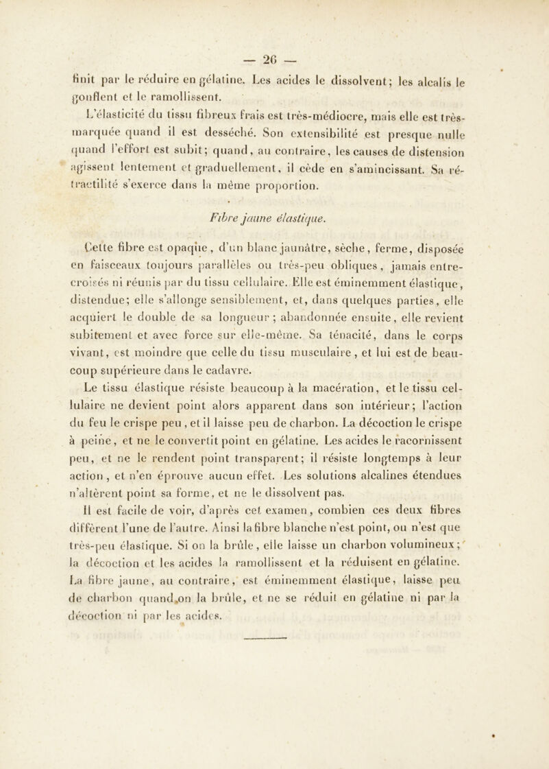finit par1 le réduire en gélatine. Les acides le dissolvent; les alcalis le gonflent et le ramollissent. L’élasticité du tissu fibreux frais est très-médiocre, mais elle est très- marquée quand il est desséché. Son extensibilité est presque nulle quand i ef fort est subit; quand, au contraire, les causes de distension agissent lentement et graduellement, il cède en s’amincissant. Sa ré- tractilité s’exerce dans la même proportion. Fibre jaune élastique. Cette fibre est opaque , d’un blanc jaunâtre, sèche, ferme, disposée en faisceaux toujours parallèles ou très-peu obliques, jamais entre- croisés ni réunis par du tissu cellulaire. Elle est éminemment élastique, distendue; elle s’allonge sensiblement, et, dans quelques parties, elle acquiert le double de sa longueur ; abandonnée ensuite, elle revient subitement et avec force sur elle-même. Sa ténacité, dans le corps vivant, est moindre que celle du tissu musculaire, et lui est de beau- coup supérieure dans le cadavre. Le tissu élastique résiste beaucoup à la macération, et le tissu cel- lulaire ne devient point alors apparent dans son intérieur; l’action du feu le crispe peu , et il laisse peu de charbon. La décoction le crispe à peine, et ne le convertit point en gélatine. Les acides le racornissent peu, et ne le rendent point transparent; il résiste longtemps à leur action , et n’en éprouve aucun effet. Les solutions alcalines étendues n’altèrent point sa forme, et ne le dissolvent pas. 11 est facile de voir, d’après cet examen, combien ces deux fibres diffèrent l’une de l’autre. Ainsi la fibre blanche n’est point, ou n’est que très-peu élastique. Si on la brûle, elle laisse un charbon volumineux; la décoction et les acides la ramollissent et la réduisent en gélatine. La fibre jaune, au contraire, est éminemment élastique, laisse peu de charbon quand*on la brûle, et ne se réduit en gélatine ni par la décoction ni par les acides.