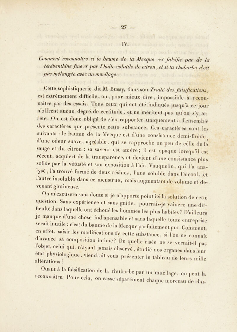 y T.-' — 27 — IV. Comment reconnaître si le baume de la Mecque est falsifié par de la térébenthine fine et par l'huile volatile de citron, et si la rhubarbe n'est pas mélangée avec un mucilage. Cette sophistiquerie, dit M. Bussy, dans son Traité des falsifications, est extrêmement ddficile, oti, pour mieux dire, impossible à recon- naître par des essais. Tous ceux qui ont été indiqués jusqua ce jour n’offrent aucun degré de certitude, et ne méritent pas qu’on s’y ar- rête. On est donc obligé de s’en rapporter uniquement à l’ensemble des caractères que présente cette substance. Ces caractères sont les suivants : le baume de la Mecque est d’une consistance demi-fluide d’une odeur suave, agréable, qui se rapproche un peu de celle de là sauge et du citron : sa saveur est amère; il est opaque lorsqu’il est récent, acquiert de la transparence, et devient d’une consistance plus solide par la vétusté et son exposition à l’air. Vauquelin, qui l’a ana- lyse , 1 a trouvé formé de deux résines, l’une soluble dans l’alcool. et l’autre insoluble dans ce menstrue, mais augmentant de volume et de- venant glutineuse. On m excusera sans doute si je n’apporte point ici la solution de cette question. Sans expérience et sans guide, pourrais-je vaincre une dif- ficulté dans laquelle ont échoué les hommes les plus habiles ? D’ailleurs je manque d’une chose indispensable et sans laquelle toute entreprise serait mutile : c’est du baume de la Mecque parfaitement pur. Comment, en effet, saisir les modifications de cette substance, si l’on ne connaît avance sa composition intime? De quelle risée ne se verrait-il pas objet celui qui, n’ayant jamais observé, étudié nos organes dans leur état physiologique, viendrait vous présenter le tableau de leurs mille alterations ! Quant a la falsification de la rhubarbe par un mucilage, on peut la i«connaître, our cela, on casse séparément chaque morceau de rhu-
