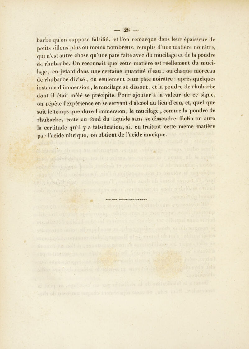 barbe qu’on suppose falsifié, et l’on remarque clans leur épaisseur de petits sillons plus ou moins nombreux, remplis d’une matière noirâtre, qui n’est autre chose qu’une pâte faite avec du mucilage et de la poudre de rhubarbe. On reconnaît que cette matière est réellement du muci- lage, en jetant dans une certaine quantité d’eau, ou chaque morceau de rhubarbe divisé , ou seulement cette pâte noirâtre : après quelques instants d’immersion , le mucilage se dissout, et la poudre de rhubarbe dont il était mêlé se précipite. Pour ajouter à la valeur de ce signe, on répète l’expérience en se servant d’alcool au lieu d’eau, et, quel que soit le temps que dure l’immersion, le mucilage , comme la poudre de rhubarbe, reste au fond du liquide sans se dissoudre. Enfin on aura la certitude qu’il y a falsification, si, en traitant cette même matière par l’acide nitrique, on obtient de l’acide mucique.