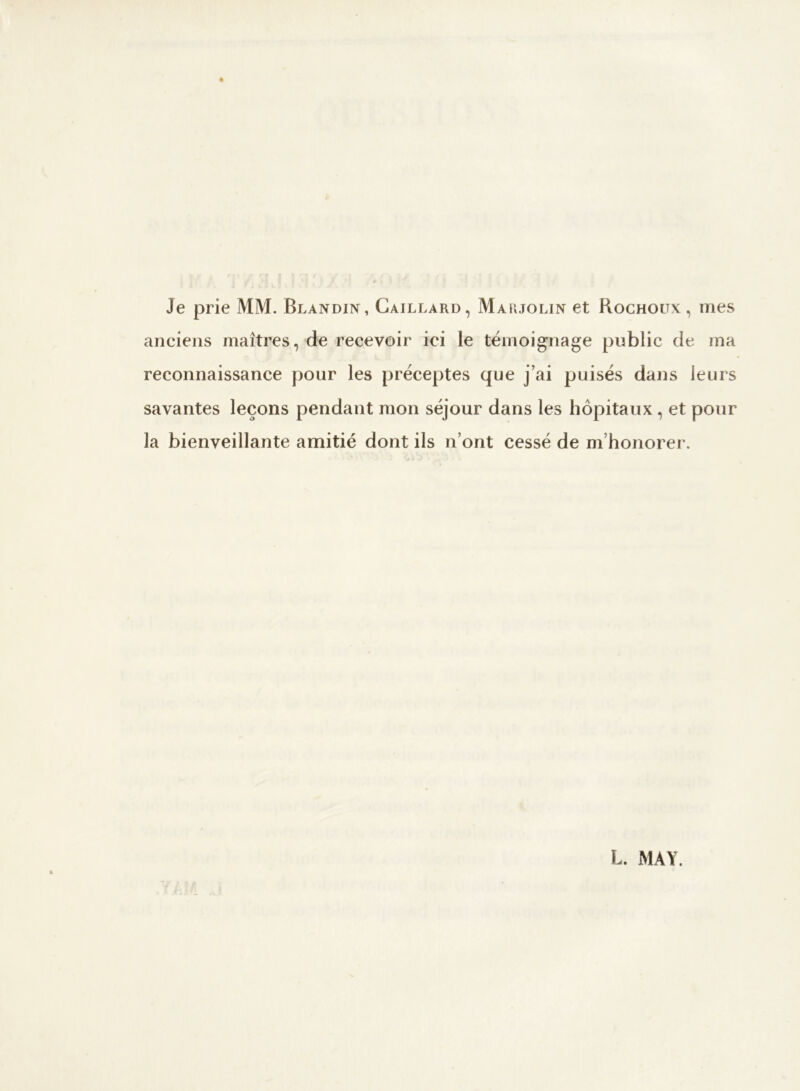 Je prie MM. Blandin, Gaillard, Maujolin et Rochoux, mes anciens maîtres, de recevoir ici le témoignage public de ma reconnaissance pour les préceptes que j’ai puisés dans leurs savantes leçons pendant mon séjour dans les hôpitaux , et pour la bienveillante amitié dont ils n’ont cessé de m’honorer.