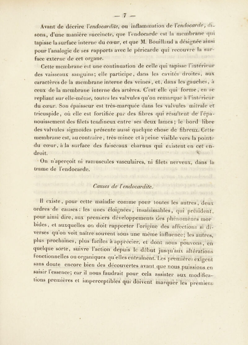 Avant de décrire Y endocardite, ou inflammation de Yendocarde, di- sons, d’une manière succincte, que l’endocarde est la membrane qui tapisse la surface interne du coeur, et que M. Bouillaud a désignée ainsi pour l'analogie de ses rapports avec le péricarde qui recouvre la sur- face externe de cet organe. Cette membrane est une continuation de celle qui tapisse l’intérieur des vaisseaux sanguins; elle participe, dans les cavités droites, aux caractères de ta membrane interne des veines, et, dans les gauches, à ceux delà membrane interne des artères. C’est elle qui forme, en se repliant sur elle-même, toutes les valvules qu’on remarque à l’intérieur du cœur. Son épaisseur est très-marquée dans les valvules mitrale et tricuspide, où elle est fortifiée par des fibres qui résultent de l’épa- nouissement des filets tendineux entre ses deux lames; le bord libre des valvules sigmoïdes présente aussi quelque chose de fibreux. Cette membrane est, aucontraire, très-mince et à peine visible vers la pointe du cœur, à la surface des faisceaux charnus qui existent en cet en- droit. ' V On n aperçoit ni ramuscules vasculaires, ni filets nerveux, dans la trame de { endocarde. Causes de l endocardite. Il existe, pour cette maladie comme pour toutes les autres, deux ordres de causes: les unes éloignées, insaisissables, qui président, pour ainsi dire, aux premiers développements des phénomènes mor bides, et auxquelles on doit rapporter l’origine des affections si di- verses qu on voit naître souvent sous une même influence; les autres, plus prochaines, plus faciles à apprécier, et dont nous pouvons, en quelque sorte, suivre I action depuis le début jusqu’aux altérations fonctionnelles ou organiques quelles entraînent. Les premières exigent sans doute encore bien des découvertes avant que nous puissions en saisir l’essence; car il nous faudrait pour cela assister aux modifica- tions premières et imperceptibles qui doivent marquer les premiers «