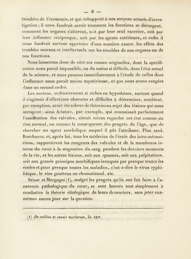 troubles de l’économie, et qui échappent à nos moyens actuels d’inves- tigation ; il nous faudrait savoir comment les fonctions se dérangent, comment les organes s’altèrent, soit par leur seul exercice, soit par leur influence réciproque, soit par les agents extérieurs, et enfin il nous faudrait surtout apprécier d’une manière exacte les effets des troubles moraux et intellectuels sur les troubles de nos organes ou de nos fonctions. Nous laisserons donc de côté ces causes originelles, dont la spécifi- cation nous paraît impossible, ou du moins si difficile, dans l’état actuel de la science, et nous passons immédiatement à l’étude de celles dont l’influence nous paraît moins mystérieuse, et que nous avons rangées dans un second ordre. Les anciens, ordinairement si riches en hypothèses, surtout quand il s’agissait d’affections obscures et difficiles à déterminer, semblent, par exception, avoir été sobres dethéoriesau sujet des lésions qui nous occupent: ainsi Aristote, par exemple, qui connaissait parfaitement l’ossification des valvules, aimait mieux regarder cet état comme un état normal, ou comme la conséquence des progrès de l’âge, que de chercher un agent morbifique auquel il put l’attribuer. Plus tard, Boerhaave, et, après lui, tous les médecins de l’école des iatro-mécani- ciens, rapportèrent les rougeurs des valvules et de la membrane in- terne du cœur à la stagnation du sang pendant les derniers moments de la vie, et les autres lésions, soit aux spasmes, soit aux palpitations, soit aux grands principes morbifiques invoqués par presque toutes les écoles et pour presque toutes les maladies, c’est-à-dire le virus syphi- litique, le vice goutteux ou rhumatismal, etc. Sénac et Morgagni (1), malgré les progrès qu’ils ont fait faire à l’a- natomie pathologique du cœur, se sont bornés tout simplement à combattre la théorie étiologique de leurs devanciers, sans jeter eux- mêmes aucun jour sur la question. 1) De sedibus et causis morborum, lit. XXIV.