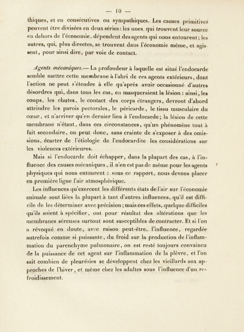 thiques, et en consécutives ou sympathiques. Les causes primitives peuvent être divisées en deux séries: les unes, qui trouvent leur source en dehors de l’économie, dépendent des agents qui nous entourent; les autres, qui, plus directes, se trouvent dans l’économie même, et agis sent, pour ainsi dire, par voie de contact. Agents mécaniques.— La profondeur à laquelle est situé l’endocarde semble mettre cette membrane à l’abri de ces agents extérieurs, dont l’action ne peut s’étendre à elle qu’après avoir occasionné d’autres désordres qui, dans tous les cas, en masqueraient la lésion : ainsi, les coups, les chutes, le contact des corps étrangers, devront d’abord atteindre les parois pectorales, le péricarde, le tissu musculaire du cœur, et n’arriver qu’en dernier lieu à l’endocarde; la lésion de cette membrane n’étant, dans ces circonstances, qu’un phénomène tout à fait secondaire, on peut donc, sans crainte de s’exposer à des omis- sions, écarter de l’étiologie de l’endocardite les considérations sur les violences extérieures. Mais si l’endocarde doit échapper, dans la plupart des cas, à l’in- fluence des causes mécaniques, il n’en est pas de même pour les agents physiques qui nous entourent ; sous ce rapport, nous devons placer en première ligne l’air atmosphérique. Les influences qu’exercent les différents états de l’air sur l’économie animale sont liées la plupart à tant d’autres influences, qu’il est diffi- cile de les déterminer avec précision ; mais ces effets, quelque difficiles qu’ils soient à spécifier, ont pour résultat des altérations que les membranes séreuses surtout sont susceptibles de contracter. Et si l'on a révoqué en doute, avec raison peut-être, l’influence, regardée autrefois comme si puissante, du froid sur la production de l’inflam- mation du parenchyme pulmonaire, on est resté toujours convaincu de la puissance de cet agent sur l’inflammation de la plèvre, et l’on sait combien de pleurésies se développent chez les vieillards aux ap- proches de l’hiver, et même chez les adultes sous l'influence d’un re- froidissement.