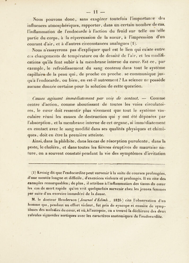 Nous pouvons donc, sans exagérer toutefois l’importance des influences atmosphériques, rapporter, dans un certain nombre de cas, l’inflammation de l’endocarde à l’action du froid sur telle ou telle partie du corps, à la répercussion de la sueur, à l’impression d’un courant d’air, et à d’autres circonstances analogues (1). Nous n’essayerons pas d’expliquer quel est le lien qui existe entre ccs changements de température ou de densité de l’air, et les modifi- cations qu’ils font subir à la membrane interne du cœur. Kst-ce, par exemple, le refroidissement du sang contenu dans tout le système capillaire-de la peau qui, de proche en proche, se communique jus- qu’à l’endocarde, ou bien, en est-il autrement? La science ne possède aucune donnée certaine pour la solution de cette question. Causes agissant immédiatement par voie de contact. — Comme centre d’action, comme aboutissant de toutes les voies circulatoi- res, le cœur doit ressentir plus vivement que tout le système vas- culaire réuni les causes de destruction qui y ont été déposées par l’absorption , et la membrane interne de cet organe, si immédiatement en contact avec le sang modifié dans ses qualités physiques et chimi- ques, doit en être la première atteinte. Ainsi, dans la phlébite, dans les cas de résorption purulente, dans la peste, le choléra, et dans toutes les fièvres éruptives de mauvaise na- ture, on a souvent constaté pendant la vie des symptômes d’irritation (1) Kreisig dit que l'endocardite peut survenir à la suite de courses prolongées, d’une montée longue et difficile, d’exercices violents et prolongés. Il en cite des exemples remarquables; déplus, il attribue à l’inflammation des tissus du cœur les cas de mort rapide qu’on voit quelquefois survenir chez les jeunes femmes par suite d un exercice immodéré de la danse. M. le docteur Henderson (Journal d’Édimb., 1825) cite l’observation d’un homme qui, pendant un effort violent, fut pris de syncope et ensuite de symp- tômes des maladies du cœur, et où,à l’autopsie, on a trouvé la déchirure des deux valvules sigmoïdes aortiques avec les caractères anatomiques de l’endocardite.