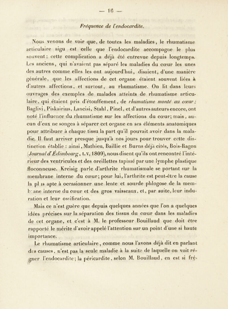 — IC) — Fréquence de l’endocardite. Nous venons de voir que, de toutes les maladies, le rhumatisme articulaire aigu est celle que l’endocardite accompagne le plus souvent ; cette complication a déjà été entrevue depuis longtemps. Les anciens, qui n’avaient pas séparé les maladies du cœur les unes des autres comme elles les ont aujourd’hui, disaient, d’une manière générale, que les affections de cet organe étaient souvent liées à d’autres affections, et surtout, au rhumatisme. On lit dans leurs ouvrages des exemples de malades atteints de rhumatisme articu- laire, qui étaient pris d’étouffement, de rhumatisme monté au cœur; Baglivi, Piskairius, Lancisi, Stahl, Pinel, et d’autres auteurs encore, ont noté l’influence du rhumatisme sur les affections du cœur; mais, au- cun d’eux ne songea à séparer cet organe en ses éléments anatomiques pour attribuer à chaque tissu la part qu’il pouvait avoir dans la mala- die.. Il faut arriver presque jusqu’à nos jours pour trouver cette dis- tinction établie : ainsi, Mathieu, Baillie et Burns déjà cités, Bois-Ragon Journald‘Édimbourg, t.V, 1809), nous disent qu’ils ont rencontré l’inté- rieur des ventricules et des oreillettes tapissé par une lymphe plastique floconneuse. Kreisig parle d’arthrite rhumatismale se portant sur la membrane interne du cœur; pour lui, l’arthrite est peut-être la cause la pl is apte à occasionner une lente et sourde phlogose de la mem- b: ane interne du cœur et des gros vaisseaux, et, par suite, leur indu- ration et leur ossification. Mais ce n’est guère que depuis quelques années que l’on a quelques idées précises sur la séparation des tissus du cœur dans les maladies de cet organe, et c’est à M. le professeur Bouillaud que doit être rapporté le mérite d’avoir appelé l’attention sur un point d’une si haute importance. Le rhumatisme articulaire, comme nous l’avons déjà dit en parlant des causes, n’est pas la seule maladie à la suite de laquelle on voit ré- gner l’endocardite ; la péricardite, selon M. Bouillaud, en est si fié' if *■ <