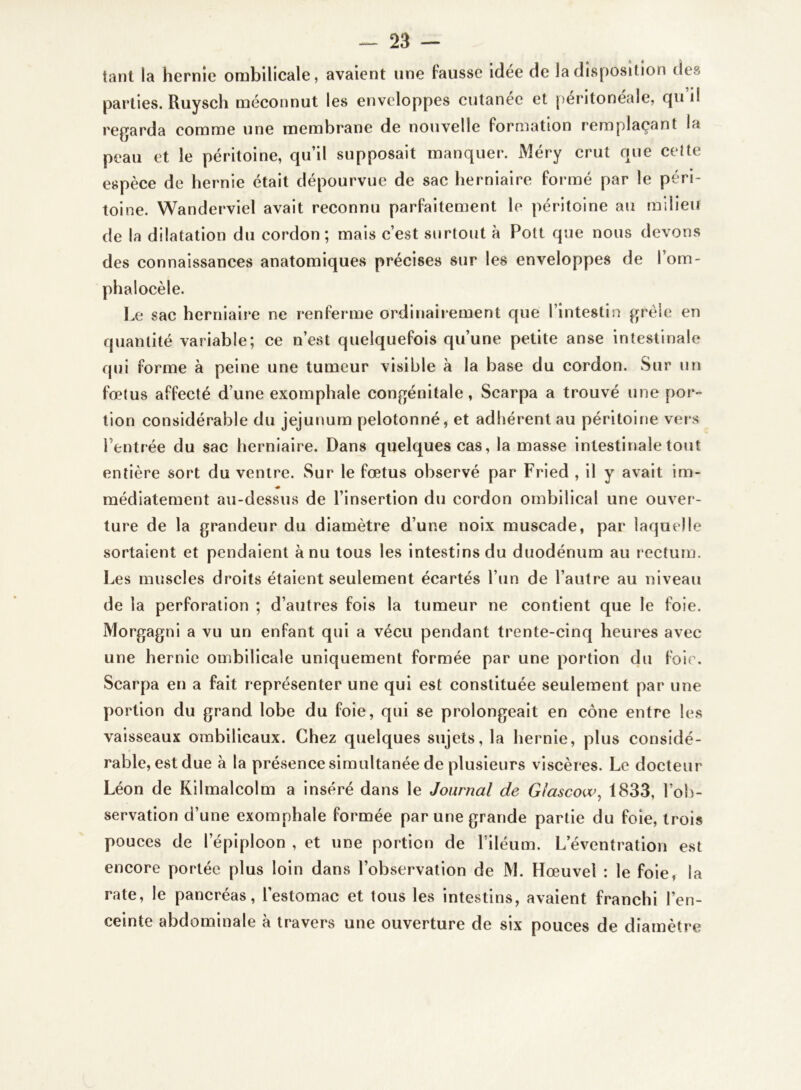 tant la hernie ombilicale, avaient une lausse idée de la disposition des parties. Ruysch méconnut les enveloppes cutanée et péritonéale, qui! regarda comme une membrane de nouvelle formation remplaçant la peau et le péritoine, qu’il supposait manquer. Méry crut que cette espèce de hernie était dépourvue de sac herniaire formé par le péri- toine. Wanderviel avait reconnu parfaitement le péritoine au milieu de la dilatation du cordon; mais c’est surtout à Pott que nous devons des connaissances anatomiques précises sur les enveloppes de l’om- phalocèle. Le sac herniaire ne renferme ordinairement que l’intestin grêle en quantité variable; ce n’est quelquefois qu’une petite anse intestinale qui forme à peine une tumeur visible à la base du cordon. Sur un fœtus affecté d’une exomphale congénitale, Scarpa a trouvé une por- tion considérable du jéjunum pelotonné, et adhérent au péritoine vers Pentrée du sac herniaire. Dans quelques cas, la masse intestinale tout entière sort du ventre. Sur le fœtus observé par Fried , il y avait im- « médiatement au-dessus de l’insertion du cordon ombilical une ouver- ture de la grandeur du diamètre d’une noix muscade, par laquelle sortaient et pendaient à nu tous les intestins du duodénum au rectum. Les muscles droits étaient seulement écartés l’un de l’autre au niveau de la perforation ; d’autres fois la tumeur ne contient que le foie. Morgagni a vu un enfant qui a vécu pendant trente-cinq heures avec une hernie ombilicale uniquement formée par une portion du foie. Scarpa en a fait représenter une qui est constituée seulement par une portion du grand lobe du foie, qui se prolongeait en cône entre les vaisseaux ombilicaux. Chez quelques sujets, la hernie, plus considé- rable, est due à la présence simultanée de plusieurs viscères. Le docteur Léon de Kilmalcolm a inséré dans le Journal de Glascow, 1833, l’ob- servation d’une exomphale formée par une grande partie du foie, trois pouces de lepiploon , et une portion de l’iléum. L’éventration est encore portée plus loin dans l’observation de M. Hœuvel : le foie, la rate, le pancréas, l’estomac et tous les intestins, avaient franchi l’en- ceinte abdominale à travers une ouverture de six pouces de diamètre