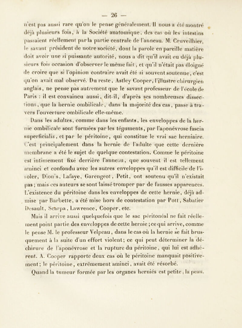 n’est pas aussi rare quon le pense généralement. Il nous a été montré déjà plusieurs fois, à la Société anatomique, des cas où les intestins passaieni réellement parla partie centrale de l’anneau. M. Gruveilhier, le savant président de notre société, dont la parole en pareille matière doit avoir une si puissante autorité, nous a dit qu’il avait eu déjà plu- de croire que si l’opinion contraire avait été si souvent soutenue, c’est qu’on avait mal observé. Du reste, Astley Cooper, l’illustre chirurgien anglais, ne pense pas autrement que le savant professeur de lecolede Paris : il est convaincu aussi, dit-il, d’après ses nombreuses dissec- tions, que la hernie ombilicale, dans la majorité des cas, passe à tra- vers l’ouverture ombilicale elle-même. Dans les adultes, comme dans les enfants, les enveloppes de la her- nie ombilicale sont formées parles téguments, par l’aponévrose fascia superficialis, et par le péritoine, qui constitue le vrai sac herniaire. C’est principalement dans la hernie de l’adulte que cette dernière membrane a été le sujet de quelque contestation. Comme le péritoine est intimement fixé derrière l’anneau, que souvent il est tellement aminci et confondu avec les autres enveloppes qu’il est difficile de l’i- soler, Dion’s, Lafaye, Garengeot, Petit, ont soutenu qu’il n’existait pas; mais ces auteurs se sont laissé tromper par de fausses apparences. L’existence du péritoine dans les enveloppes de cette hernie, déjà ad- mise par Barbette, a été mise hors de contestation par Pott, Sabatier Desault, Scarpa , Lawrence, Cooper, etc. Mais il arrive aussi quelquefois que le sac péritonéal ne fait réelle- ment point partie des enveloppes de cette hernie ; ce qui arrive, comme le pense M. le professeur Velpeau, dans le cas où la hernie se fait brus- quement à la suite d’un effort violent; ce qui peut déterminer la dé- chirure de l’aponévrose et la rupture du péritoine, qui lui est adhé- rent. A. Cooper rapporte deux cas où le péritoine manquait positive- ment ; le péritoine, extrêmement aminci, avait été résorbé. Quand la tumeur formée par les organes herniés est petite, la peau.