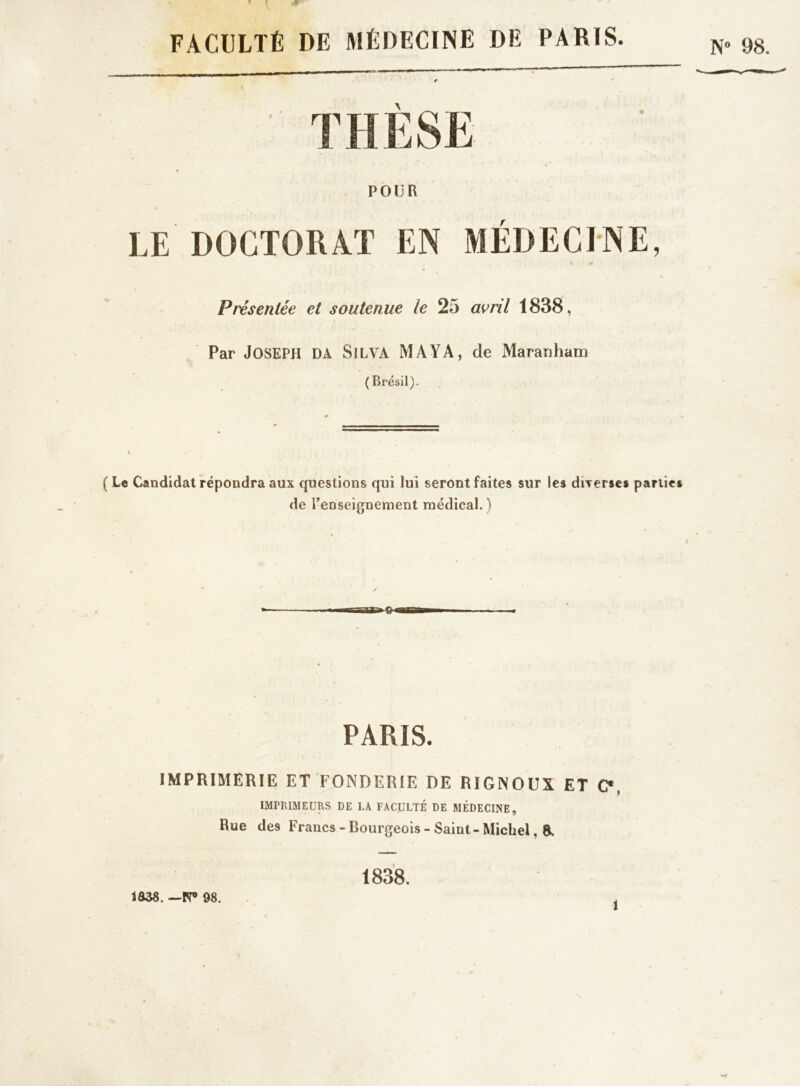 FACULTÉ DE MÉDECINE DE PARIS. POUR LE DOCTORAT EN MÉDECINE, Présentée et soutenue le 25 avril 1838, Par JOSEPH DA Silva MAYA, de Maranham ( Brésil). (Le Candidat répondra aux questions qui lui seront faites sur les diverses parties de Renseignement médical. ) PARIS. IMPRIMERIE ET FONDERIE DE RIGNOUX ET C*, IMPRIMEURS DE LA FACULTÉ DE MÉDECINE, Rue des Francs - Bourgeois - Saint - Michel, 8> 1838. — PT> 98. 1838. î