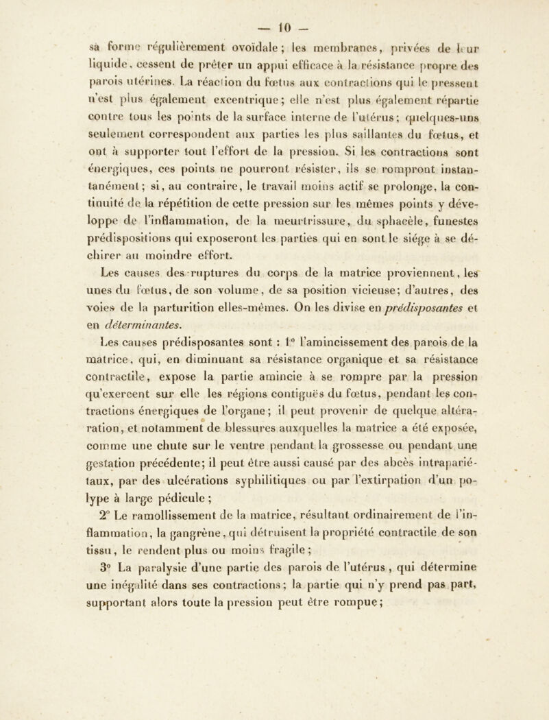 sa forme régulièrement ovoïdale ; les membranes, privées de 1*. ur liquide, cessent de prêter un appui efficace à la résistance propre des n’est plus également excentrique; elle n’est plus également répartie contre tous les po nts de la surface interne de l’utérus; quelques-uns seulement correspondent aux parties les plus saillantes du fœtus, et ont à supporter tout l’effort de la pression. Si les contractions sont énergiques, ces points ne pourront résister, ils se rompront instan- tanément; si, au contraire, le travail moins actif se prolonge, la con- tinuité de la répétition de cette pression sur les mêmes points y déve- loppe de l’inflammation, de la meurtrissure, du sphacèle, funestes prédispositions qui exposeront les parties qui en sont le siège à se dé- chirer au moindre effort. Les causes des ruptures du corps de la matrice proviennent, les unes du fœtus, de son volume, de sa position vicieuse; d’autres, des voies de la parturition elles-mêmes. On les divise en prédisposantes et en déterminantes. Les causes prédisposantes sont : 1° l’amincissement des parois de la matrice, qui, en diminuant sa résistance organique et sa résistance contractile, expose la partie amincie à se rompre par la pression qu’exercent sur elle les régions contiguës du fœtus, pendant les con- tractions énergiques de l’organe; il peut provenir de quelque altéra- ration, et notamment de blessures auxquelles la matrice a été exposée, comme une chute sur le ventre pendant la grossesse ou pendant une gestation précédente; il peut être aussi causé par des abcès intraparié- taux, par des ulcérations syphilitiques ou par l’extirpation d’un po- lype à large pédicule ; 2° Le ramollissement de la matrice, résultant ordinairement de l’in- flammation, la gangrène, qui détruisent la propriété contractile de son tissu, le rendent plus ou moins fragile; 3° La paralysie d’une partie des parois de l’utérus , qui détermine une inégalité dans ses contractions; la partie qui n’y prend pas part, supportant alors toute la pression peut être rompue;