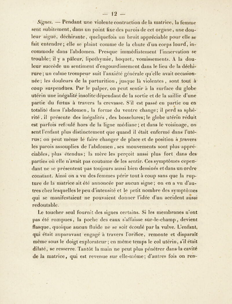 Signes. — Pendant une violente contraction de la matrice, la femme sent subitement, dans un point fixedes parois de cet organe, unedou- leur aiguë, déchirante, quelquefois un bruit appréciable pour elle se fait entendre; elle se plaint comme de la chute d’un corps lourd, in- commode dans l’abdomen. Presque immédiatement l’innervation se trouble; il y a pâleur, lipothymie, hoquet, vomissements. A la dou- leur succède un sentiment d’engourdissement dans le lieu de la déchi- rure; un calme trompeur suit l’anxiété générale qu’elle avait occasion- * * née; les douleurs de la parturition, jusque là violentes , sont tout à coup suspendues. Par le palper, on peut sentir à la surface du globe utérin une inégalité insolite dépendant de la sortie et de la saillie d’une partie du fœtus à travers fa crevasse. S’il est passé en partie ou en totalité dans l’abdomen, la forme du ventre change; il perd sa sphé- rité , il présente des inégalités , des bosselures; le globe utérin réduit est parfois refoulé hors de la ligne médiane; et dans le voisinage, on sent l’enfant plus distinctement que quand il était enfermé dans l’uté- rus; on peut même le faire changer de place et de position à .travers les parois assouplies de l’abdomen , ses mouvements sont plus appré- ciables, plus étendus; la mère les perçoit aussi plus fort dans des parties où elle n’avait pas coutume de les sentir. Ges symptômes cepen- dant ne se présentent pas toujours aussi bien dessinés etdans un ordre constant. Ainsi on a vu des femmes périr tout à coup sans que la rup- ture de la matrice ait été annoncée par aucun signe; on en a vu d’au- tres chez lesquelles le peu d’intensité et lé petit nombre des symptômes qui se manifestaient ne pouvaient donner l’idée d’un accident aussi redoutable. * Le toucher seul fournit des signes certains. Si les membranes n’ont pas été rompues, la poche des eaux s’affaisse sur-le-champ, devient flasque, quoique aucun fluide ne se soit écoulé par la vulve. L’enfant, qui était auparavant engagé à travers l’orifice, remonte et disparaît même sous le doigt explorateur ; en même temps le col utérin, s’il était dilaté, se resserre. Tantôt la main ne peut plus pénétrer dans la cavité de la matrice, qui est revenue sur elle-même; d’autres fois on ren-