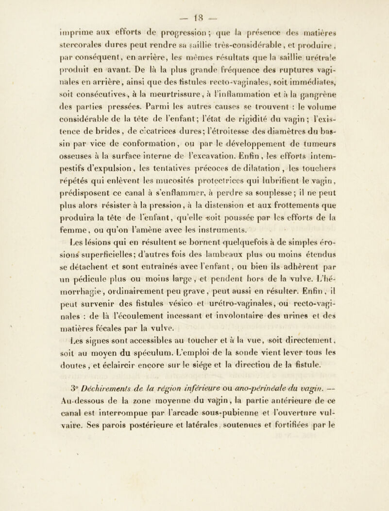 imprime aux efforts de progression; que la présence des matières stercorales dures peut rendre sa saillie très-considérable, et produire , par conséquent, en arrière, les mêmes résultats que la saillie urétrale produit en avant. De là la plus grande fréquence des ruptures vagi- nales en arrière, ainsi que des fistules recto-vaginales, soit immédiates, soit consécutives, à la meurtrissure, à l’inflammation et à la gangrène des parties pressées. Parmi les autres causes se trouvent : le volume considérable de la tète de l’enfant; l’état de rigidité du vagin; l’exis- tence de brides , de cicatrices dures; l’étroitesse des diamètres du bas- sin par vice de conformation, ou par le développement de tumeurs osseuses à la surface interne de l’excavation. Enfin , les efforts intem- pestifs d’expulsion, les tentatives précoces de dilatation , les touchers répétés qui enlèvent les mucosités protectrices qui lubrifient le vagin, prédisposent ce canal à s’enflammer, à perdre sa souplesse; il ne peut plus alors résister à la pression, à la distension et aux frottements que produira la tête de l’enfant, qu’elle -soit poussée par les efforts de la femme, ou qu’on l’amène avec les instruments. Les lésions qui en résultent se bornent quelquefois à de simples éro- sions superficielles; d’autres fois des lambeaux plus ou moins étendus se détachent et sont entraînés avec l’enfant, ou bien ils adhèrent par un pédicule plus ou moins large, et pendent hors de la vulve. L’hé- morrhagie, ordinairement peu grave, peut aussi en résulter. Enfin, il peut survenir des fistules vésico et urétro-vaginales, ou recto-vagi- nales : de là l’écoulement incessant et involontaire des urines et des matières fécales par la vulve. Les signes sont accessibles au toucher et à la vue, soit directement, soit au moyen du spéculum. L’emploi de la sonde vient lever tous les doutes, et éclaircir encore sur le siège et la direction de la fistule. 3° Déchirements de la région inférieure ou ano-périnéale du vagin. — Au-dessous de la zone moyenne du vagin, la partie antérieure de ce canal est interrompue par l’arcade sous-pubienne et l’ouverture vul- vaire. Ses parois postérieure et latérales, soutenues et fortifiées par le