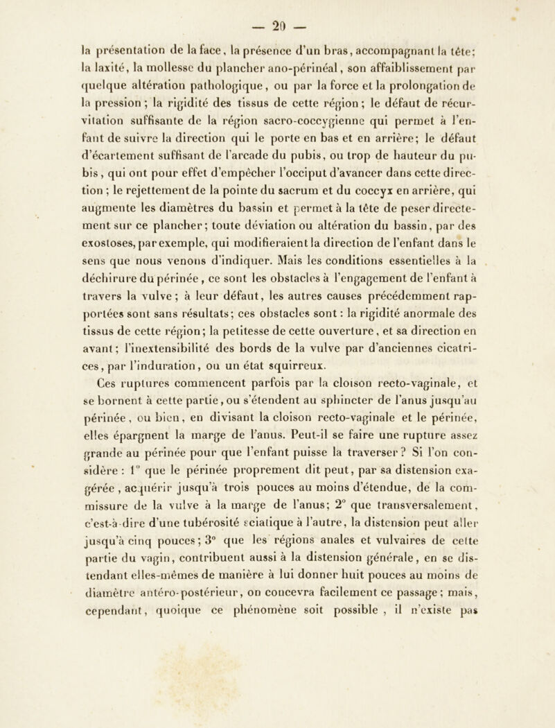 la présentation de la face, la présence d’un bras, accompagnant la tête; la laxité, la mollesse du plancher ano-périnéal, son affaiblissement par quelque altération pathologique , ou par la force et la prolongation de la pression ; la rigidité des tissus de cette région; le défaut de récur- vitation suffisante de la région sacro-coccygienne qui permet à l’en- fant de suivre la direction qui le porte en bas et en arrière; le défaut d’écartement suffisant de l’arcade du pubis, ou trop de hauteur du pu- bis , qui ont pour effet d’empêcher l’occiput d’avancer dans cette direc- tion ; le rejettement de la pointe du sacrum et du coccyx en arrière, qui augmente les diamètres du bassin et permet à la tête de peser directe- ment sur ce plancher; toute déviation ou altération du bassin, par des exostoses, par exemple, qui modifieraient la direction de l’enfant dans le sens que nous venons d’indiquer. Mais les conditions essentielles à la déchirure du périnée , ce sont les obstacles à l’engagement de l’enfant à travers la vulve; à leur défaut, les autres causes précédemment rap- portées sont sans résultats; ces obstacles sont : la rigidité anormale des tissus de cette région; la petitesse de cette ouverture, et sa direction en avant; l’inextensibilité des bords de la vulve par d’anciennes cicatri- ces, par l’induration, ou un état squirreux. Ces ruptures commencent parfois par la cloison recto-vaginale, et se bornent à cette partie , ou s’étendent au sphincter de l’anus jusqu’au périnée, ou bien, en divisant la cloison recto-vaginale et le périnée, elles épargnent la marge de l’anus. Peut-il se faire une rupture assez grande au périnée pour que l’enfant puisse la traverser? Si l’on con- sidère : 1° que le périnée proprement dit peut, par sa distension exa- gérée , acquérir jusqu’à trois pouces au moins d’étendue, de la com- missure de la vulve à la marge de l’anus; 2° que transversalement, c’est-à dire d’une tubérosité sciatique à l’autre, la distension peut aller jusqu’à cinq pouces; 3° que les régions anales et vulvaires de cette partie du vagin, contribuent aussi à la distension générale, en se dis- tendant elles-mêmes de manière à lui donner huit pouces au moins de diamètre antéro-postérieur, on coucevra facilement ce passage; mais, cependant, quoique ce phénomène soit possible , il n’existe pas