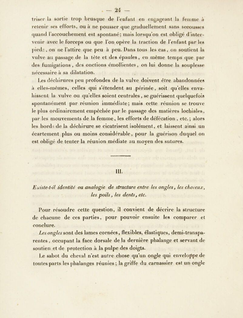 triser la sortie trop brusque de l’enfant en engageant la femme à retenir ses efforts, ou à ne pousser que graduellement sans secousses quand l'accouchement est spontané: mais lorsqu’on est obligé d’inter- venir avec le forceps ou que l’on opère la traction de l’enfant par les pieds, on ne l’attire que peu à peu. Dans tous les cas, on soutient la vulve au passage de la tête et des épaules, en même temps que par des fumigations, des onctions émollientes, on lui donne la souplesse nécessaire à sa dilatation. Les déchirures peu profondes de la vulve doivent être abandonnées à elles-mêmes, celles qui s’étendent au périnée, soit qu’elles enva- hissent la vulve ou qu’elles soient centrales , se guérissent quelquefois spontanément par réunion immédiate; mais cette réunion se trouve le plus ordinairement empêchée par le passage des matières lochiales, par les mouvements de la femme, les efforts de défécation , etc.; alors les bords de la déchirure se cicatrisent isolément, et laissent ainsi un écartement plus ou moins considérable, pour la guérison duquel on est obligé de tenter la réunion médiate au moyen des sutures. 111. Existe-t-il identité ou analogie de structure entre les ongles, les cheveux, les poils, les dents, etc. Pour résoudre cette question, il convient de décrire la structure de chacune de ces parties, pour pouvoir ensuite les comparer et conclure. Les ongles sont deè lames cornées, flexibles, élastiques, demi-transpa- rentes , occupant la face dorsale delà dernière phalange et servant de soutien et de protection à la pulpe des doigts. Le sabot du cheval n’est autre chose qu’un ongle qui enveloppe de toutes paris les phalanges réunies; la griffe du carnassier est un ongle