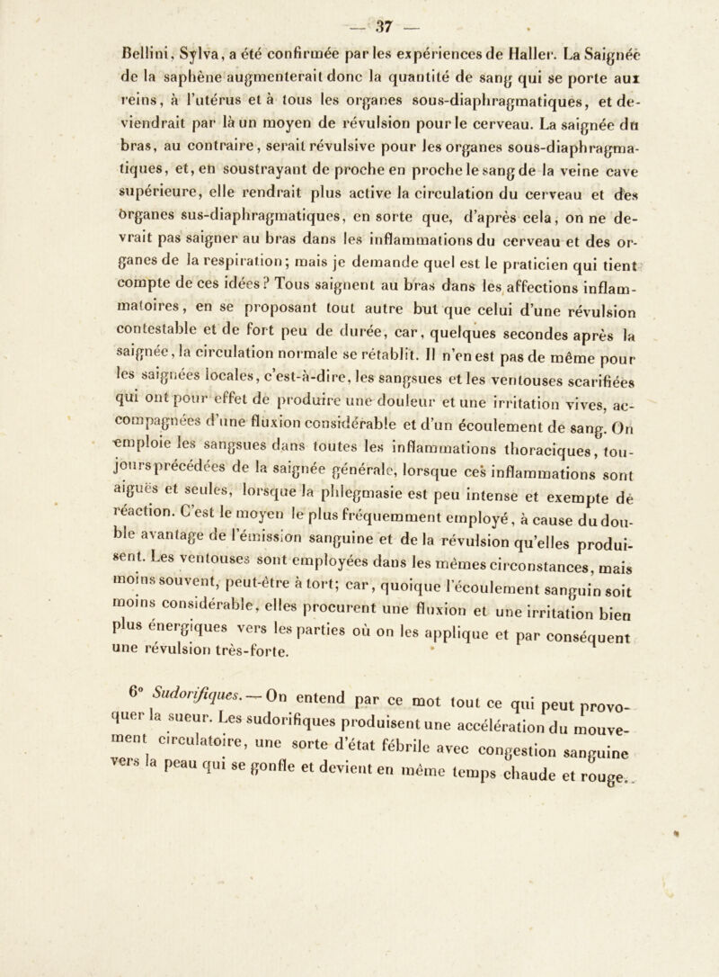 Bellini, Sylva, a été confirmée parles expériences de Haller. La Saignée de la saphène augmenterait donc la quantité de sang qui se porte aux reins, à l’utérus et à tous les organes sous-diaphragmatiques, et de- viendrait par là un moyen de révulsion pour le cerveau. La saignée du bras, au contraire, serait révulsive pour les organes sous-diaphragma- tiques, et, eh soustrayant de proche en proche le sang de la veine cave supérieure, elle rendrait plus active la circulation du cerveau et dés ôrganes sus-diaphragmatiques, en sorte que, d’après cela, on ne de- vrait pas saigner au bras dans les inflammations du cerveau et des or- ganes de la respiration ; mais je demande quel est le praticien qui tient compte de ces idées? Tous saignent au bras dans les affections inflam- matoires, en se pioposant tout autre but que celui d’une révulsion contestable et de fort peu de durée, car, quelques secondes après la saignée, la circulation normale se rétablit. Il n’en est pas de même pour les saignées locales, c’est-à-dire, les sangsues et les ventouses scarifiées qui ont pour effet de produire une douleur et une irritation vives, ac- compagnées d’une fluxion considérable et d’un écoulement de sang. On 'emploie les sangsues dans toutes les inflammations thoraciques, tou- jours précédées de la saignée générale, lorsque ces inflammations sont aigues et seules, lorsque la phlegmasie est peu intense et exempte dé reaction. C’est le moyen le plus fréquemment employé, à cause du dou- ble avantage de l’émission sanguine et de la révulsion quelles produi- sent. Les ventouses sont employées dans les mêmes circonstances, mais moins souvent, peut-être à tort; car, quoique l’écoulement sanguin soit moins considérable, elles procurent une fluxion et une irritation bien plus énergiques vers les parties où on les applique et par conséquent une révulsion très-forte. * n 6» Sudorifiques. — On entend par ce mot tout ce qui peut provo- quer la sueur. Les sudorifiques produisent une accélération du mouve- ment circulatoire, une sorte d’état fébrile avec congestion sanguine 8 Peau qui se l>onfle el dcvie,,t e» même temps chaude et rouge.