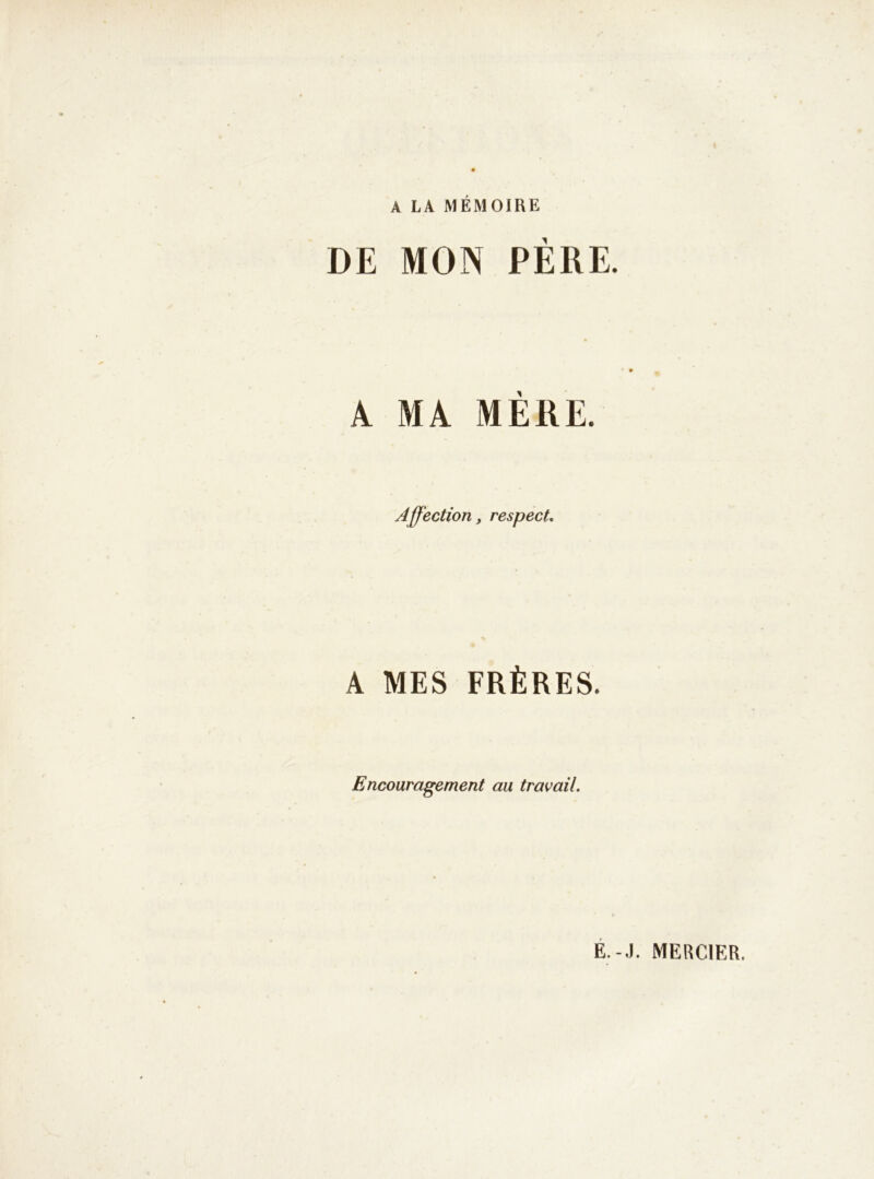 A LA MÉMOIRE DE MON PERE. A MA MÈRE. Affection, respect. A MES FRÈRES. Encouragement au travail. E.-.I. MERCIER.