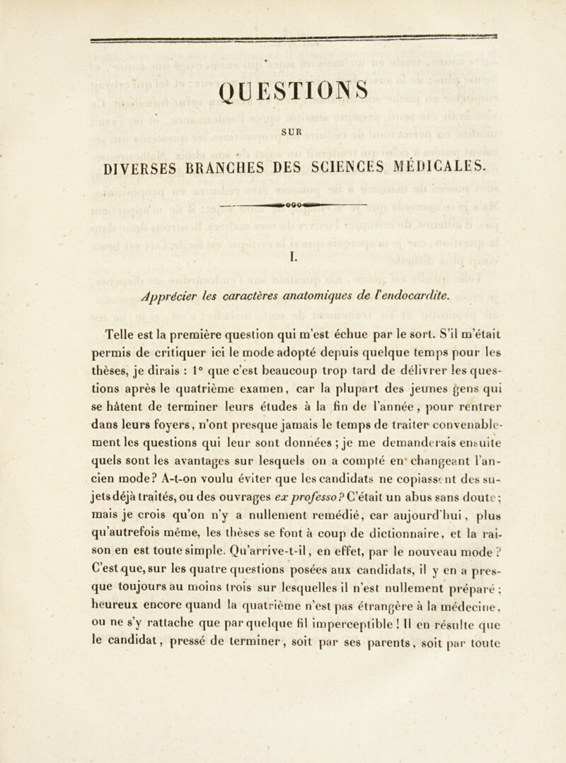 QUESTIONS SUR DIVERSES BRANCHES DES SCIENCES MÉDICALES. I. Apprécier les caractères anatomiques de lendocardite. Telle est la première question qui m’est échue par le sort. S’il m’était permis de critiquer ici le mode adopté depuis quelque temps pour les thèses, je dirais : 1° que c’est beaucoup trop tard de délivrer les ques- tions après le quatrième examen, car la plupart des jeunes gens qui se hâtent de terminer leurs études à la fin de l’année , pour rentrer dans leurs foyers, n’ont presque jamais le temps de traiter convenable- ment les questions qui leur sont données; je me demanderais ensuite quels sont les avantages sur lesquels on a compté en changeant l’an- cien mode? A-t-on voulu éviter que les candidats ne copiassent des su- jets déjà traités,ou des ouvrages exprofesso?Çiéidi\{ un abus sans doute; mais je crois qu’on n’y a nullement remédié, car aujourd'hui, plus qu’autrefois même, les thèses se font à coup de dictionnaire, et la rai- son en est toute simple. Qu’arrive-t-il, en effet, par le nouveau mode ? C’est que, sur les quatre questions posées aux candidats, il y en a pres- que toujours au moins (rois sur lesquelles il n’est nullement préparé; heureux encore quand la quatrième n’est pas étrangère à la médecine, ou ne s’y rattache que par quelque fil imperceptible ! Il en résulte que le candidat, pressé de terminer, soit par ses parents, soit par toute