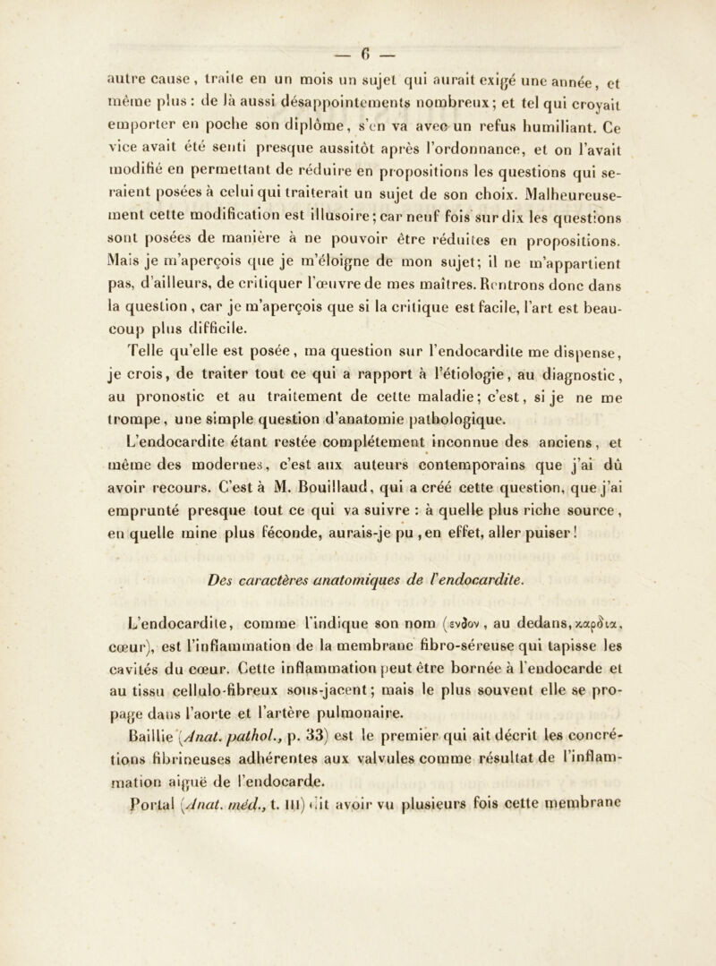 autre cause, traite en un mois un sujet qui aurait exigé une année, et même plus : de Jà aussi désappointements nombreux; et tel qui croyait emporter en poche son diplôme, s’en va avec un refus humiliant. Ce vice avait été senti presque aussitôt après l’ordonnance, et on l’avait modifié en permettant de réduire en propositions les questions qui se- raient posées à celui qui traiterait un sujet de son choix. Malheureuse- ment cette modification est illusoire ; car neuf fois sur dix les questions sont posées de manière à ne pouvoir être réduites en propositions. Mais je m’aperçois que je m’éloigne de mon sujet; il ne m’appartient pas, d'ailleurs, de critiquer l’œuvre de mes maîtres. Rentrons donc dans la question , car je m’aperçois que si la critique est facile, l’art est beau- coup plus difficile. Telle qu’elle est posée, ma question sur l’endocardite me dispense, je crois, de traiter tout ce qui a rapport à l’étiologie, au diagnostic, au pronostic et au traitement de cette maladie; c’est, si je ne me trompe, une simple question d’anatomie pathologique. L’endocardite étant restée complètement inconnue des anciens, et même des modernes, c’est aux auteurs contemporains que j’ai dû avoir recours. C’est à M. Bouillaud, qui a créé cette question, que j’ai emprunté presque tout ce qui va suivre : à quelle plus riche source, en quelle mine plus féconde, aurais-je pu , en effet, aller puiser ! Des caractères anatomiques de l'endocardite. L’endocardile, comme l’indique son nom (.ev$ov , au dedans, x.ap^ia, cœur), est l’inflammation de la membrauc fibro-séreuse qui tapisse les cavités du cœur. Cette inflammation peut être bornée à l’endocarde et au tissu cellulofibreux sous-jacent; mais le plus souvent elle se pro- page dans l’aorte et l’artère pulmonaire. Baillie [Anat. pathol., p. 33) est le premier qui ait décrit les concré- tions fibrineuses adhérentes aux valvules comme résultat de l’inflam- mation aiguë de l’endocarde. Portai [Anat. méd.} t. 111) oit avoir vu plusieurs fois cette membrane