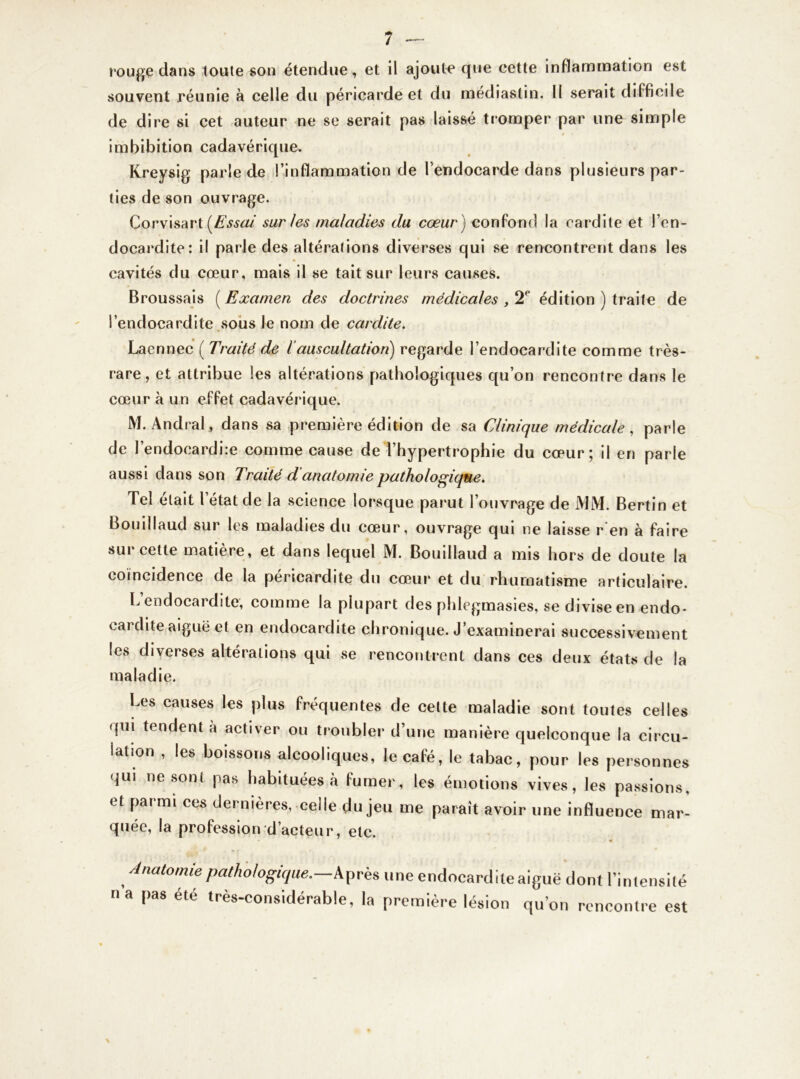 rouge dans toute son étendue, et il ajoute que cette inflammation est souvent réunie à celle du péricarde et du médiastin. II serait difficile de dire si cet auteur ne se serait pas laissé tromper par une simple imbibition cadavérique. Kreysig parle de l’inflammation de l’endocarde dans plusieurs par- ties de son ouvrage. Corvisart [Essai sur les maladies du cœur ) confond la cardite et l’en- docardite: il parle des altérations diverses qui se rencontrent dans les cavités du cœur, mais il se tait sur leurs causes. Broussais ( Examen des doctrines médicales , 2P édition ) traite de l’endocardite sous Je nom de cardite. Laennec ( Traité de l’auscultation) regarde l’endocardite comme très- rare , et attribue les altérations pathologiques qu’on rencontre dans le cœur à un effet cadavérique. M. Andral, dans sa première édition de sa Clinique médicale, parle de J’endocardire comme cause de l’hypertrophie du cœur; il en parle aussi dans son Traité d anatomie pathologique. Tel était l état de la science lorsque parut l’ouvrage de MM. Bertin et Bouillaud sur les maladies du cœur, ouvrage qui ne laisse ren à faire sur cette matière, et dans lequel M. Bouillaud a mis hors de doute la coïncidence de la péricardite du cœur et du rhumatisme articulaire. L endocardite, comme la plupart des phlegmasies, se divise en endo- cardite aiguë et en endocardite chronique. J’examinerai successivement les diverses altérations qui se rencontrent dans ces deux états de la maladie. Les causes les plus fréquentes de cette maladie sont toutes celles qui tendent à activer ou troubler d’une manière quelconque la circu- lation , les boissons alcooliques, le café, le tabac, pour les personnes qui ne sont pas habituées à fumer, les émotions vives, les passions, tt parmi ces dernières, celle du jeu me parait avoir une influence mar- quée, la profession d’acteur, etc. Anatomie pathologique. Après une endocardite aiguë dont l’intensité na pas été très-considérable, la première lésion qu’on rencontre est