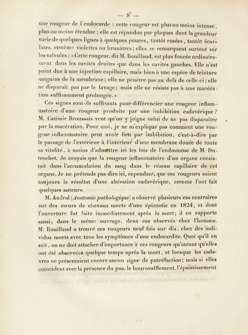 une rougeur de l’endocarde : cette rougeur est plus ou moins intense, plus ou moins étendue ; elle est répandue par plaques dont la grandeur varie de quelques lignes à quelques pouces, tantôt rosées, tantôt écar- lates, etméme violettes ou brunâtres; elles se remarquent surtout sur les valvules : « Cette rougeur, dit M. Bouillaud, est plus foncée ordinaire- ment dans les cavités droites que dans les cavités gauches. Elle n’est point due à une injection capillaire, mais bien à une espèce de teinture sanguine de la membrane; elle ne pénètre pas au delà de celle-ci ; elle ne disparaît pas par le lavage; mais elle ne résiste pas à une macéra- tion suffisamment prolongée.» Ces signes sont-ils suffisants pour différencier une rougeur inflam- matoire d’une rougeur produite par une imbibition cadavérique? M. Casimir Broussais veut qu’on y joigne celui de ne pas disparaître par la macération. Pour moi, je ne m’explique pas comment une rou- geur inflammatoire peut avoir lieu par imbibition, c’est-à-dire par le passage de l’extérieur à l’intérieur d’une membrane douée de toute sa vitalité, à moins d’admettre ici les lois de l’endosmose de M. Du- trochet. Je croyais que la rougeur inflammatoire d’un organe consis- tait dans l’accumulation du sang dans le réseau capillaire de cet organe. Je ne prétends pas dire ici, cependant, que ces rougeurs soient toujours le résultat d’une altération cadavérique, comme l’ont fait quelques auteurs. M. Andral (Anatomie pathologique) a observé plusieurs cas contraires sur des cœurs de chevaux morts d’une épizootie en 1824, et dont l’ouverture fut faite immédiatement après la mort; il en rapporte aussi, dans le même ouvrage, deux cas observés chez l’homme. M. Bouillaud a trouvé ces rougeurs neuf fois sur dix, chez des indi- vidus morts avec tous les symptômes d’une endocardite. Quoi qu’il en soit, on ne doit attacher d’importance à ces rougeurs qu’autant qu’elles ont été observées quelque temps après la mort, et lorsque les cada- vres ne présentaient encore aucun signe de putréfaction; mais si elles coïncident avec la présence du pus, le boursoufflement, l’épaississement