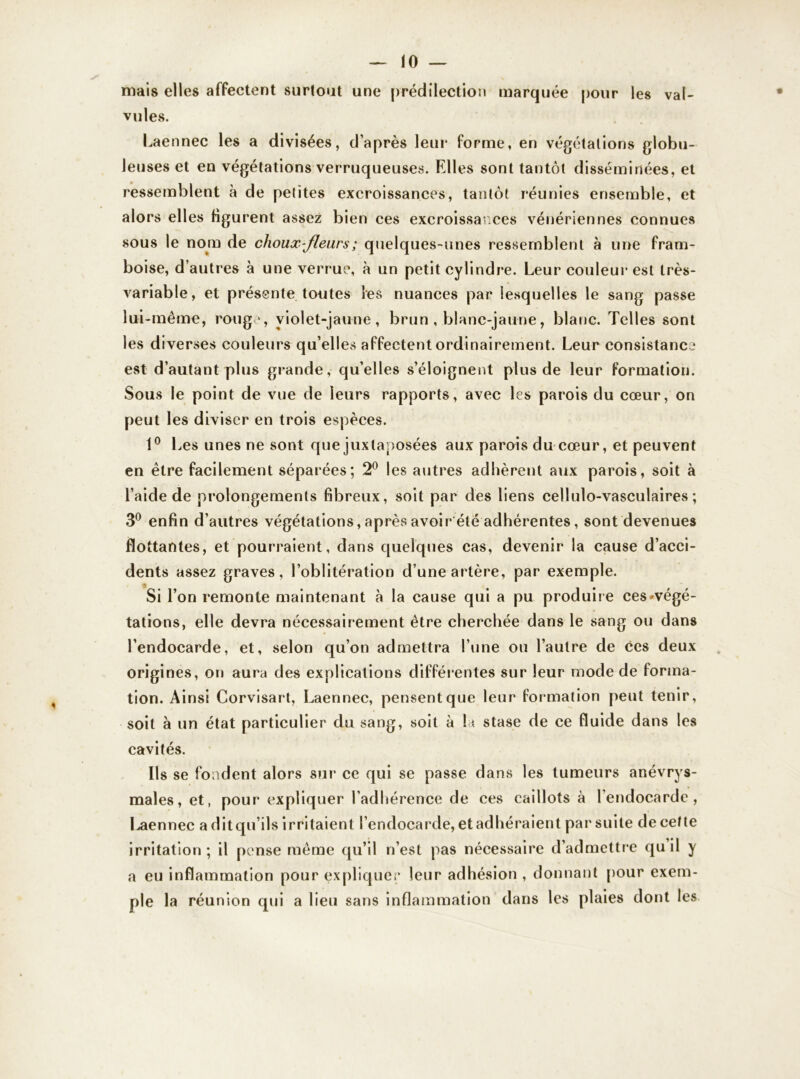 mais elles affectent surtout une prédilection marquée pour les val- vules. Laennec les a divisées, d’après leur forme, en végétations globu- leuses et en végétations verruqueuses. Elles sont tantôt disséminées, et ressemblent à de petites excroissances, tantôt réunies ensemble, et alors elles figurent assez bien ces excroissances vénériennes connues sous le nom de choux-fleurs ; quelques-unes ressemblent à une fram- boise, d’autres à une verrue, à un petit cylindre. Leur couleur est très- variable, et présente toutes les nuances par lesquelles le sang passe lui-même, rouge, violet-jaune, brun , blanc-jaune, blanc. Telles sont les diverses couleurs qu elles affectent ordinairement. Leur consistance est d’autant plus grande, qu’elles s’éloignent plus de leur formation. Sous le point de vue de leurs rapports, avec les parois du cœur, on peut les diviser en trois espèces. 1° Les unes ne sont que juxtaposées aux parois du cœur, et peuvent en être facilement séparées; 2° les autres adhèrent aux parois, soit à l’aide de prolongements fibreux, soit par des liens cellulo-vasculaires; 3° enfin d’autres végétations, après avoir été adhérentes, sont devenues flottantes, et pourraient, dans quelques cas, devenir la cause d’acci- dents assez graves, l’oblitération d’une artère, par exemple. Si l’on remonte maintenant à la cause qui a pu produire ces ^végé- tations, elle devra nécessairement être cherchée dans le sang ou dans l’endocarde, et, selon qu’on admettra l’une ou l’autre de ces deux origines, on aura des explications différentes sur leur mode de forma- tion. Ainsi Corvisart, Laennec, pensent que leur formation peut tenir, soit à un état particulier du sang, soit à la stase de ce fluide dans les cavités. Ils se fondent alors sur ce qui se passe dans les tumeurs anévrys- males, et, pour expliquer l’adhérence de ces caillots à l’endocarde, Laennec aditqu’ils irritaient l’endocarde, et adhéraient par suite de cette irritation; il pense même qu’il n’est pas nécessaire d’admettre qu il y a eu inflammation pour expliquer leur adhésion , donnant pour exem- ple la réunion qui a lieu sans inflammation dans les plaies dont les