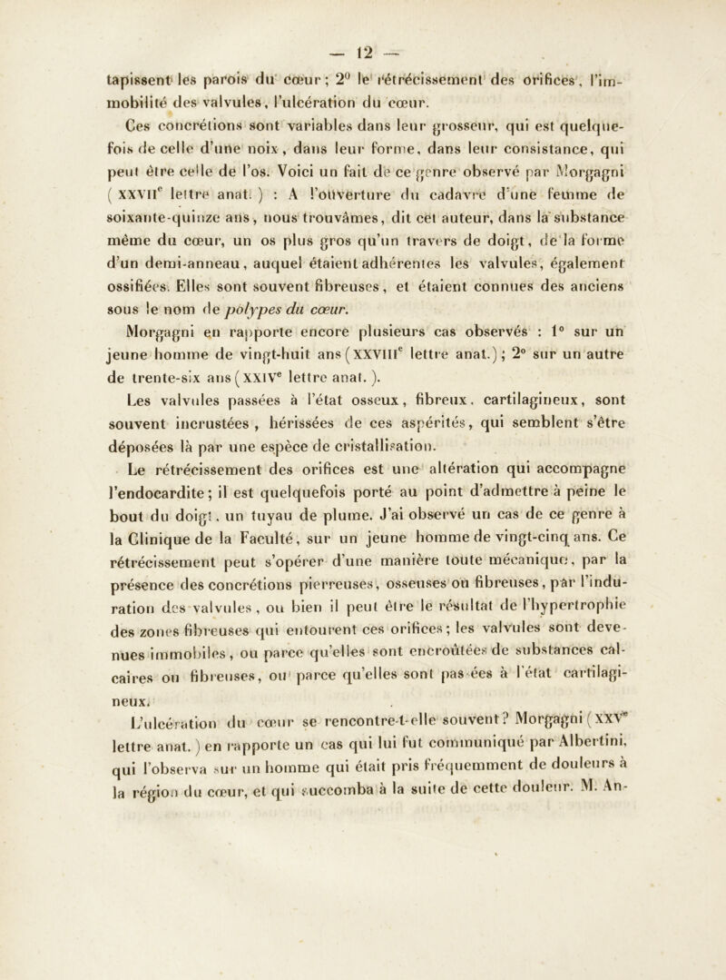 tapissent1 les parois du cœur; 2° le rétrécissement des orifices, l’im- mobilité des valvules, l’ulcération du cœur. Ces concrétions sont variables dans leur grosseur, qui est quelque- fois de celle d’une noix , dans leur forme, dans leur consistance, qui peut être celle de l’os. Voici un fait de ce genre observé par Morgagni ( XXVIIe lettre anat. ) : A l’oüvërture du cadavre d'une femme de soixante-quinze ans, nous trouvâmes, dit cet auteur, dans la substance même du cœur, un os plus gros qu’un travers de doigt, de la forme d’un demi-anneau, auquel étaient adhérentes les valvules, également ossifiées. Elles sont souvent fibreuses, et étaient connues des anciens sous le nom fie polypes du cœur. Morgagni en rapporte encore plusieurs cas observés : 1° sur un jeune homme de vingt-huit ans(xxville lettre anat.); 2° sur un autre de trente-six ans ( XXIVe lettre anat. ). Les valvules passées à l’état osseux, fibreux, cartilagineux, sont souvent incrustées , hérissées de ces aspérités, qui semblent s’être déposées là par une espèce de cristallisation. Le rétrécissement des orifices est une altération qui accompagne l’endocardite; il est quelquefois porté au point d’admettre à peine le bout du doigt, un tuyau de plume. J’ai observé un cas de ce genre à la Clinique de la Faculté, sur un jeune homme de vingt-cinq ans. Ce rétrécissement peut s’opérer d’une manière toute mécanique*, par la présence des concrétions pierreuses, osseuses ou fibreuses, par I indu- ration des valvules , ou bien il peut être le résultat de 1 hypertrophie des zones fibreuses qui entourent ces orifices; les valvules sont deve- nues immobiles, ou parce quelles sont encroûtées de substances cal- caires ou fibreuses, ou- parce quelles sont pas ées à l’état cartilagi- neux. L’ulcération du cœur se rencontre-t-elle souvent ? Morgagni (XXVe lettre anat. ) en rapporte un cas qui lui fut communiqué par Albertini, qui l’observa sur un homme qui était pris fréquemment de douleurs à la région du cœur, et qui succomba a la suite de cette douleur. M. An-