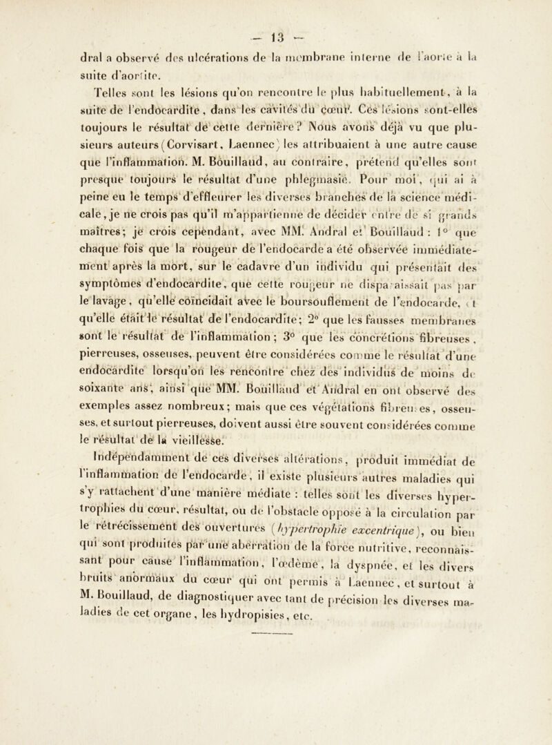 dral a observé des ulcérations de la membrane interne fie l’aorte a la suite d’aortite. Telles sont les lésions qu’on rencontre le plus habituellement , à la suite de l’endocardite, dans les cavités du cœuL. Ces lésions sont-elles toujours le résultat dé cette dernière? Nous avons déjà vu que plu- sieurs auteurs(Corvisart, Laennec) les attribuaient à une autre cause que l’inflammation. M. Bouillàud, au contraire, prétend qu’elles sont presque toujours le résultat d’une phlegmasie, Pour moi, qui ai à peine eu le temps d’effleurer les diverses branches de la science médi- cale, je ne crois pas qu’il m’appartienne de décider entre de si grands maîtres; je crois cependant, avec MM. Andral et Bouillàud: 1° que chaque fois que la rougeur de l’endocarde a été observée immédiate- ment après la mort, sur le cadavre d’un individu qui présentait des symptômes d’endocardite, que cette rougeur ne disparaissait pas par le lavage, qu’elle coïncidait avec le boursouflement de l'endocarde, < t quelle était lé résultat de l’endocardite; 2° que les fausses membranes sont le résultat de l’inflammation; 3° que les concrétions fibreuses , pierreuses, osseuses, peuvent être considérées comme le résultat d’une endocardite lorsqu’on les rencontre chez des individus de moins de soixante ans; ainsi que MM. Bouillàud et Andral en ont observé des exemples assez nombreux; mais que ces végétations fi bien es, osseu- ses, et surtout pierreuses, doivent aussi être souvent considérées comme le résultat de U vieillesse. Indépendamment de ces diverses altérations, produit immédiat de 1 inflammation de l’endocarde, il existe plusieurs autres maladies qui s’y rattachent d’une manière médiate: telles sont les diverses hyper- trophies du cœur, résultat, ou de l’obstacle opposé à la circulation par le rétrécissement des ouvertures (hypertrophie excentriqueJ, ou bien qui sont produites par une aberration de la force nutritive, reconnais- sant pour cause l’inflammation, l’œdème, la dyspnée, et les divers bruits anormaux du cœur qui ont permis à Laennec, et surtout à M. Bouillàud, de diagnostiquer avec tant de précision les diverses ma- ladies de cet organe, les hydropisies, etc.