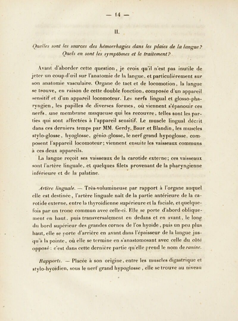 H. Quelles sont les sources des hémorrhagies dans les plaies de la langue ? Quels en sont les symptômes et le traitementP Avant d’aborder cette question, je crois qu’il n’est pas inutile de jeter un coup d’œil sur l’anatomie de la langue, et particulièrement sur son anatomie vasculaire. Organe de tact et de locomotion, la langue se trouve, en raison de cette double fonction, composée d’un appareil sensitif et d’un appareil locomoteur. Les nerfs lingual et glosso-pha- ryngien , les papilles de diverses formes, où viennent s’épanouir ces nerfs, une membrane muqueuse qui les recouvre, telles sont les par- ties qui sont affectées à l’appareil sensitif. Le muscle lingual décrit dans ces derniers temps par MM. Gerdy,.Baur et Blandin, les muscles stylo-glosse, hyoglosse, génio-glosse, le nerf grand hypoglosse, com- posent l’appareil locomoteur ; viennent ensuite les vaisseaux communs à ces deux appareils. La langue reçoit ses vaisseaux de la carotide externe; ces vaisseaux sont l’artère linguale, et quelques filets provenant de la pharyngienne inférieure et de la palatine. Artère linguale. — Très-volumineuse par rapport à l’organe auquel elle est destinée, l’artère linguale naît de la partie antérieure de la ca- rotide externe, entre la thyroïdienne supérieure et la faciale, et quelque- fois par un tronc commun avec celle-ci. Elle se porte d’abord oblique- ment en haut, puis transversalement en dedans et en avant, le long du bord supérieur des grandes cornes de l’os hyoïde , puis un peu plus haut, elle se porte d’arrière en avant dans l’épaisseur de la langue jus- qu’à la pointe, où elle se termine en s’anastomosant avec celle du côté opposé: c’est dans cette dernière partie quelle prend le nom deranine. Rapports. — Placée à son origine, entre les muscles digastrique et stylo-hyoïdien, sous le nerf grand hypoglosse , elle se trouve au niveau *