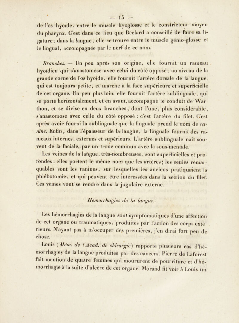 de l’os hyoïde, entre le muscle hyoglosse et le constricteur moyen du pharynx. C’est dans ce lieu que Béclard a conseillé de faire sa li- gature; dans la langue, elle se trouve entre le muscle génio-glosse et le lingual, accompagnée par le nerf de ce nom. Branches. — Un peu après son origine, elle fournit un rameau hyoïdien qui s’anastomose avec celui du côté opposé; au niveau de la grande corne de l’os hyoïde, elle fournit l’artère dorsale de la langue, qui est toujours petite, et marche à la face supérieure et superficielle de cet organe. Un peu plus loin-, elle fournit l’artère sublinguale, qui se porte horizontalement, et en avant, accompagne le conduit de War thon, et se divise en deux branches, dont l’une, plus considérable, s’anastomose avec celle du côté opposé : c’est l’artère du filet. C’est après avoir fourni la sublinguale que la linguale prend le nom de ra- nine. Enfin, dans l’épaisseur de la langue, la linguale fournit des ra- meaux internes, externes et supérieurs. L’artère sublinguale naît sou- vent de la faciale, par un tronc commun avec la sous-mentale. Les veines de la langue, très-nombreuses, sont superficielles et pro- fondes : elles portent le même nom que les artères; les seules remar- quables sont les ranines, sur lesquelles les anciens pratiquaient la phlébotomie, et qui peuvent être intéressées dans la sec!ion du filet. Ces veines vont se rendre dans la jugulaire externe. Hémorrhagies de la langue. Les hémorrhagies de la langue sont symptomatiques d’une affection de cet organe ou traumatiques, produites par Faction des corps exté rieurs. IN ayant pas à m occuper des premières, j’en dirai fort peu de chose. Louis ( Mém. de l Acad, de chirurgie) rapporte plusieurs cas d’hé- morrhagies de la langue produites par des cancers. Pierre de Laforest fait mention de quatre femmes qui moururent de pourriture et d hé- morrhagie à la suite d’ulcère de cet organe. Morand fit voir à Louis un