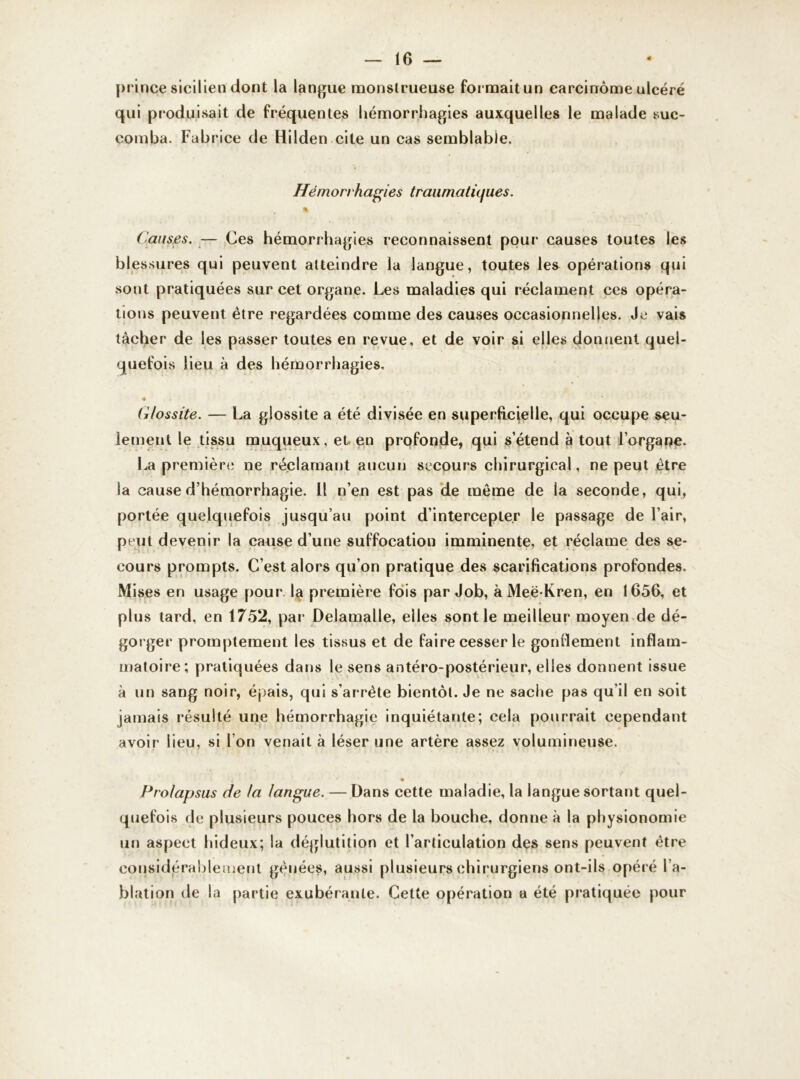 prince sicilien dont la langue monstrueuse formait un carcinome ulcéré qui produisait de fréquentes hémorrhagies auxquelles le malade suc- comba. Fabrice de Hilden cite un cas semblable. Hémorrhagies traumatiques. Causes. — Ces hémorrhagies reconnaissent pour causes toutes les blessures qui peuvent atteindre la langue, toutes les opérations qui sont pratiquées sur cet organe. Les maladies qui réclament ces opéra- tions peuvent être regardées comme des causes occasionnelles. Je vais tâcher de les passer toutes en revue, et de voir si elles donnent quel- quefois Heu à des hémorrhagies, • . * * Clossite. — La glossite a été divisée en superficielle, qui occupe seu- lement le tissu muqueux, et en profonde, qui s’étend à tout l’organe. La première ne réclamant aucun secours chirurgical, ne peut être la cause d’hémorrhagie. Il n’en est pas de même de la seconde, qui, portée quelquefois jusqu’au point d’intercepter le passage de l’air, peut devenir la cause d’une suffocation imminente, et réclame des se- cours prompts. C’est alors qu’on pratique des scarifications profondes. Mises en usage pour la première fois par Job, à Meë-Kren, en 1656, et plus tard, en 1752, par Delamalle, elles sont le meilleur moyen de dé- gorger promptement les tissus et de faire cesser le gonflement inflam- matoire; pratiquées dans le sens antéro-postérieur, elles donnent issue à un sang noir, épais, qui s’arrête bientôt. Je ne sache pas qu’il en soit jamais résulté une hémorrhagie inquiétante; cela pourrait cependant avoir lieu, si l’on venait à léser une artère assez volumineuse. ■ j i * ♦ Prolapsus de la langue. — Dans cette maladie, la langue sortant quel- quefois de plusieurs pouces hors de la bouche, donne à la physionomie un aspect hideux; la déglutition et l’articulation des sens peuvent être considérablement gênées, aussi plusieurs chirurgiens ont-ils opéré l’a- blation de la partie exubérante. Cette opération a été pratiquée pour