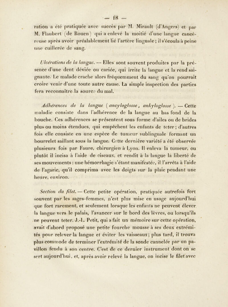 ration a été pratiquée avec succès par M. Mirault (d’Angers) et par M. Flaubert (de Rouen) qui a enlevé la moitié d’une langue cancé- reuse après avoir préalablement lié l’artère linguale ; il s’écoula à peine une cuillerée de sang. Ulcérations de la langue. — Elles sont souvent produites par la pré- sence d’une dent déviée ou cariée, qui irrite la langue et la rend sai- gnante. Le malade crache alors fréquemment du sang qu’on pourrait croire venir d’une toute autre cause. La simple inspection des parties fera reconnaître.la source du mal. Adhérences de la langue ( ancyloglosse 3 ankyloglosse ). — Cette maladie consiste dans l’adhérence de la langue au bas fond de la bouche. Ces adhérences se présentent sous forme d’ailes ou de brides plus ou moins étendues, qui empêchent les enfants de teter ; d’autres fois elle consiste en une espèce de tumeur sublinguale formant un bourrelet saillant sous la langue. Cette dernière variété a été observée plusieurs fois par Faure, chirurgien à Lyon. Il enleva la tumeur, ou plutôt il incisa à l’aide de ciseaux, et rendit à la langue la liberté de ses mouvements : une hémorrhagie s’étant manifestée, il l’arrêta à l’aide de l’agaric, qu’il comprima avec les doigts sur la plaie pendant une heure, environ. Section du filet. — Cette petite opération, pratiquée autrefois fort souvent par les sages-femmes, n’est plus mise en usage aujourd’hui que fort rarement, et seulement lorsque les enfan(s ne peuvent élever la langue vers le palais, l’avancer sur le bord des lèvres, ou lorsqu’ils ne peuvent teter. J.-L. Petit, qui a fait un mémoire sur cette opération, avait d’abord proposé une petite fourche mousse à ses deux extrémi- tés pour relever la langue et éviter les vaisseaux; plus tard, il trouva plus commode de terminer l’extrémité de la sonde cannelée par un pa- villon fendu à son centre. C’est de ce dernier instrument dont on se sert aujourd’hui, et, après avoir relevé la langue, on incise le filet avec