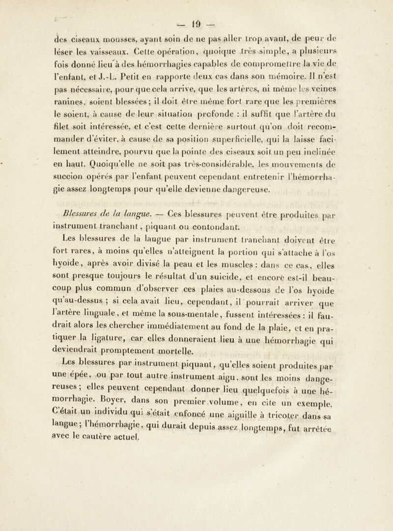 — 10 — des ciseaux mousses, ayant soin de ne pas aller trop avant, de peur de léser les vaisseaux. Cette opération, quoique très simple, a plusieurs fois donné lieu à des hémorrhagies capables de compromettre la vie de l’enfant, et J.-L. Petit en rapporte deux cas dans son mémoire. 11 n’est pas nécessaire, pour que cela arrive, que les artères, ni même les veines ranines, soient blessées; il doit être même fort rare que les premières le soient, à cause de leur situation profonde : il suffit que l’artère du filet soit intéressée, et c’est cette dernière surtout qu’on doit recom- mander d’éviter, à cause de sa position superficielle, qui la laisse face lement atteindre, pourvu que la pointe des ciseaux soit un peu inclinée en haut. Quoiqu’elle ne soit pas très-considérable, les mouvemenls de succion opérés par l’enfant peuvent cependant entretenir l’hémorrha- gie assez longtemps pour qu’elle devienne dangereuse. Blessures de la langue. — Ces blessures peuvent être produites par instrument tranchant, piquant ou contondant. Les blessures de la langue par instrument tranchant doivent être fort rares, à moins quelles n’atteignent la portion qui s'attache à l'os hyoïde, après avoir divisé la peau et les muscles: dans ce cas, elles sont presque toujours le résultat d’un suicide, et encore est-il beau- coup plus commun d’observer ces plaies au-dessous de l’os hyoïde qu au-dessus ; si cela avait lieu, cependant, il pourrait arriver que l’artère linguale, et même la sous-mentale, fussent intéressées: il fau- drait alors les chercher immédiatement au fond de la plaie, et en pra- tiquer la ligature, car elles donneraient lieu à une hémorrhagie qui deviendrait promptement mortelle. Les blessures par instrument piquant, qu’elles soient produites par une épée, ou par tout autre instrument aigu, sont les moins dange- ieuses ; elles peuvent cependant donner lieu quelquefois à une hé- morrhagie. Boyer, dans son premier volume, en cite un exemple. C était un individu qui s était enfoncé une aiguille à tricoter dans sa langue; l’hémorrhagie, qui durait depuis assez longtemps, fut arrêtée avec le cautère actuel.