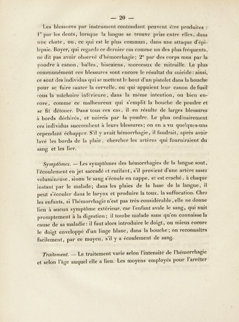 Les blessures par instrument contondant peuvent être produites : 1° par les dents, lorsque la langue se trouve prise entre elles, dans une chute, ou, ce qui est le plus commun, dans une attaque d’épi- lepsie. Boyer, qui regarde ce dernier cas comme un des plus fréquents, ne dit pas avoir observé d’hémorrhagie; 2° par des corps mus par la poudre à canon, balles, biscaïens, morceaux de mitraille. Le plus communément ces blessures sont encore le résultat du suicide : ainsi, ce sont des individus qui se mettent le bout d’un pistolet dans la bouche pour se faire sauter la cervelle, ou qui appuient leur canon de fusil sous la mâchoire inférieure, dans la même intention, ou bien en- core, comme ce malheureux qui s’emplit la bouche de poudre et se fit détoner. Dans tous ces cas, il en résulte de larges blessures à bords déchirés, et noircis par la poudre. Le plus ordinairement ces individus succombent à leurs blessures; on en a vu quelques-uns cependant échapper. S’il y avait hémorrhagie, il faudrait, après avoir lavé les bords de la plaie, chercher les artères qui fourniraient du sang et les lier. Symptômes. — Les symptômes des hémorrhagies de la langue sont, l’écoulement en jet saccadé et rutilant, s’il provient d’une artère assez volumineuse, sinon le sang s’écoule en nappe, et est craché, à chaque instant par le malade; dans les plaies de la base de la langue, il peut s’écouler dans le larynx et produire la toux, la suffocation. Chez les enfants, si l’hémorrhagie n’est pas très-considérable , elle ne donne lieu à aucun symptôme extérieur, car l’enfant avale le sang, qui nuit promptement à la digestion ; il tombe malade sans qu’on connaisse la cause de sa maladie: il faut alors introduire le doigt, ou mieux encore le doigt enveloppé d’un linge blanc, dans la bouche; on reconnaîtra facilement, par ce moyen, s il y a écoulement de sang. Traitement. — Le traitement varie selon l’intensité de Lhémorrhagie et selon l’âge auquel elle a lieu. Les moyens employés pour l’arrêter