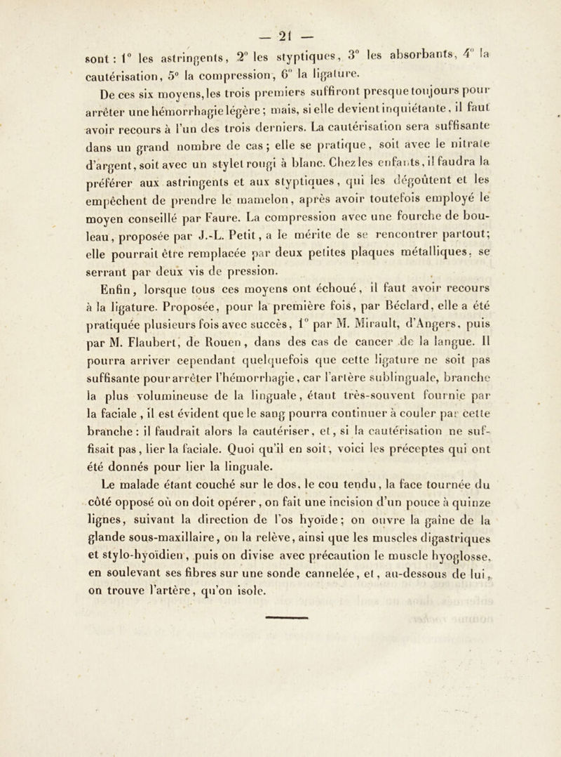 sont: 1° les astringents, 2° les styptiques, 3° les absorbants, 4 la cautérisation, 5° la compression, 6 la ligature. De ces six moyens, les trois premiers suffiront presque toujours pour arrêter une hémorrhagie légère ; mais, si elle devient inquiétante, il faut avoir recours à l'un des trois derniers, ha cautérisation seia suffisante dans un grand nombre de cas; elle se pratique, soit avec le nitrate d'argent, soit avec un stylet rougi a blanc. Chez les enfants, i! faudra la préférer aux astringents et aux styptiques, qui les dégoûtent et les empêchent de prendre le mamelon, après avoir toutefois employé le moyen conseillé par Faure. La compression avec une fourche de bou- leau, proposée par J.-L. Petit, a le mérite de se rencontrer partout; elle pourrait être remplacée par deux petites plaques métalliques, se serrant par deux vis de pression. Enfin, lorsque tous ces moyens ont échoué, il faut avoir recours à la ligature. Proposée, pour la première fois, par Béclard, elle a été pratiquée plusieurs fois avec succès, 1° par M. Mirault, d’Angers, puis par M. Flaubert, de Rouen, dans des cas de cancer .de la langue. Il pourra arriver cependant quelquefois que cette ligature ne soit pas suffisante pour arrêter l'hémorrhagie, car Tarière sublinguale, branche la plus volumineuse de la linguale, étant très-souvent fournie par la faciale , il est évident que le sang pourra continuer à couler par cette branche: il faudrait alors la cautériser, et, si la cautérisation ne suf- fisait pas, lier la faciale. Quoi qu’il en soit, voici les préceptes qui ont été donnés pour lier la linguale. Le malade étant couché sur le dos, le cou tendu, la face tournée du côté opposé où on doit opérer , on fait une incision d’un pouce à quinze lignes, suivant la direction de l’os hyoïde; on ouvre la gaine de la glande sous-maxillaire, on la relève, ainsi que les muscles digastriques et stylo-hyoïdien , puis on divise avec précaution le muscle hyoglosse, en soulevant ses fibres sur une sonde cannelée, et, au-dessous de lui, on trouve l’artère, qu’on isole.