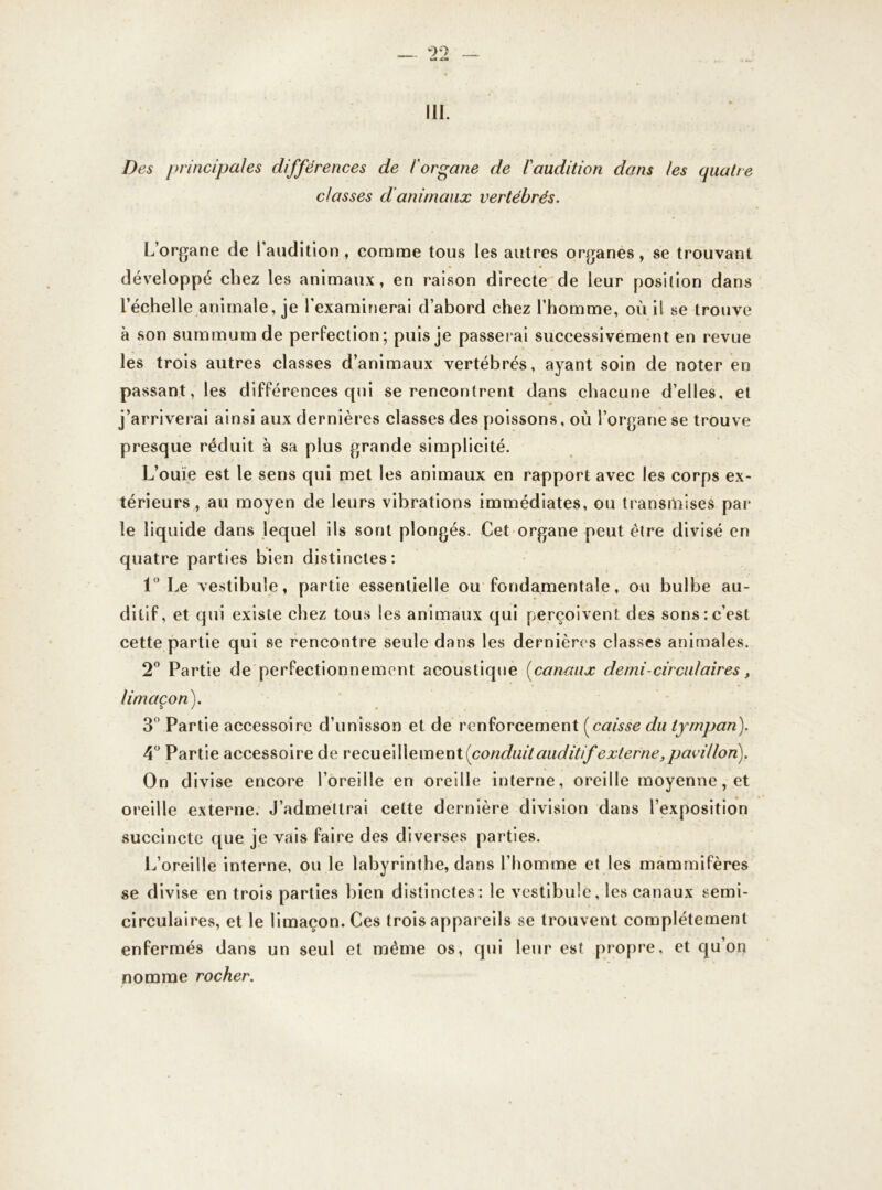 III. Des principales différences de l'organe de l'audition dons les quatre classes d animaux vertébrés. L’organe de l’audition, comme tous les autres organes, se trouvant développé chez les animaux, en raison directe de leur position dans l’échelle animale, je l'examinerai d’abord chez l’homme, où il se trouve à son summum de perfection; puis je passerai successivement en revue les trois autres classes d’animaux vertébrés, ayant soin de noter en passant, les différences qui se rencontrent dans chacune d’elles, et j’arriverai ainsi aux dernières classes des poissons, où l’organe se trouve presque réduit à sa plus grande simplicité. L’ouïe est le sens qui met les animaux en rapport avec les corps ex- térieurs , au moyen de leurs vibrations immédiates, ou transmises par le liquide dans lequel ils sont plongés. Cet organe peut être divisé en quatre parties bien distinctes: 1° Le vestibule, partie essentielle ou fondamentale, ou bulbe au- ditif, et qui existe chez tous les animaux qui perçoivent des sons:c’est cette partie qui se rencontre seule dans les dernières classes animales. 2° Partie de perfectionnement acoustique fanaux demi-circulaires, limaçon). 3° Partie accessoire d’unisson et de renforcement [caisse du tympan). 4° Partie accessoire de recueillement (conduit auditif externe, pavillon). On divise encore l’oreille en oreille interne, oreille moyenne, et oreille externe. J’admettrai cette dernière division dans l’exposition succincte que je vais faire des diverses parties. L’oreille interne, ou le labyrinthe, dans l’homme et les mammifères se divise en trois parties bien distinctes: le vestibule, les canaux semi- circulaires, et le limaçon. Ces trois appareils se trouvent complètement enfermés dans un seul et meme os, qui leur est propre, et qu’on nomme rocher.