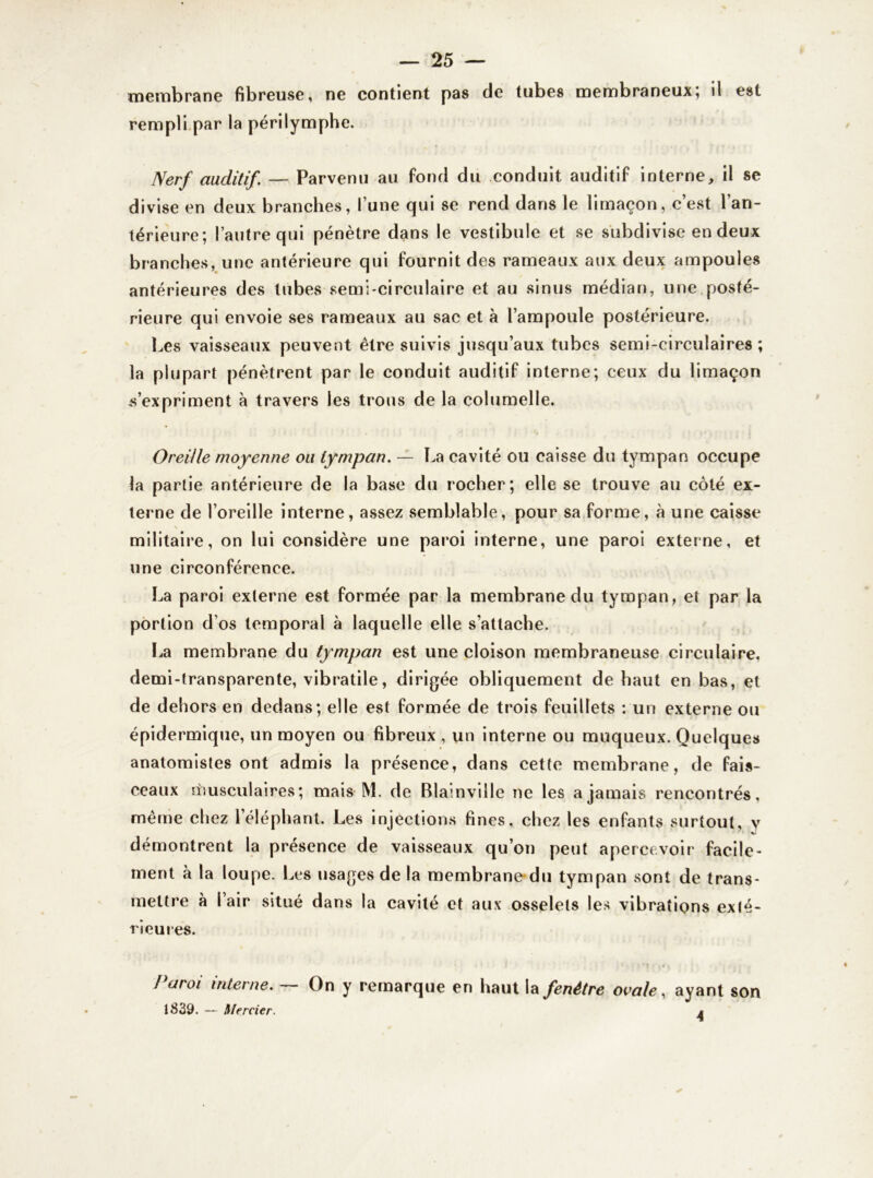 membrane fibreuse, ne contient pas de tubes membraneux; il est rempli par la périlymphe. Nerf auditif. —- Parvenu au fond du conduit auditif interne, il se divise en deux branches, l’une qui se rend dans le limaçon, c’est l’an- térieure; l’autre qui pénètre dans le vestibule et se subdivise en deux branches, une antérieure qui fournit des rameaux aux deux ampoules antérieures des tubes semi-circulaire et au sinus médian, une posté- rieure qui envoie ses rameaux au sac et à l’ampoule postérieure. Les vaisseaux peuvent être suivis jusqu’aux tubes semi-circulaires ; la plupart pénètrent par le conduit auditif interne; ceux du limaçon s’expriment à travers les trous de la columelle. Oreille moyenne ou tympan. — La cavité ou caisse du tympan occupe la partie antérieure de la base du rocher; elle se trouve au côté ex- terne de l’oreille interne, assez semblable, pour sa forme, à une caisse militaire, on lui considère une paroi interne, une paroi externe, et une circonférence. La paroi externe est formée par la membrane du tympan, et par la portion d’os temporal à laquelle elle s’attache. La membrane du tympan est une cloison membraneuse circulaire, demi-transparente, vibratile, dirigée obliquement de haut en bas, et de dehors en dedans; elle est formée de trois feuillets : un externe ou épidermique, un moyen ou fibreux , un interne ou muqueux. Quelques anatomistes ont admis la présence, dans cette membrane, de fais- ceaux musculaires; mais M. de Blainviîle ne les a jamais rencontrés, même chez 1 éléphant. Les injections fines, chez les enfants surtout, y démontrent la présence de vaisseaux qu’on peut apercevoir facile- ment à la loupe. Les usages de la membrane-du tympan sont de trans- mettre à l air situé dans la cavité et aux osselets les vibrations exté- rieures. / aroi interne. On y remarque en haut la fenêtre ovale, ayant son 1839. — Mercier. A