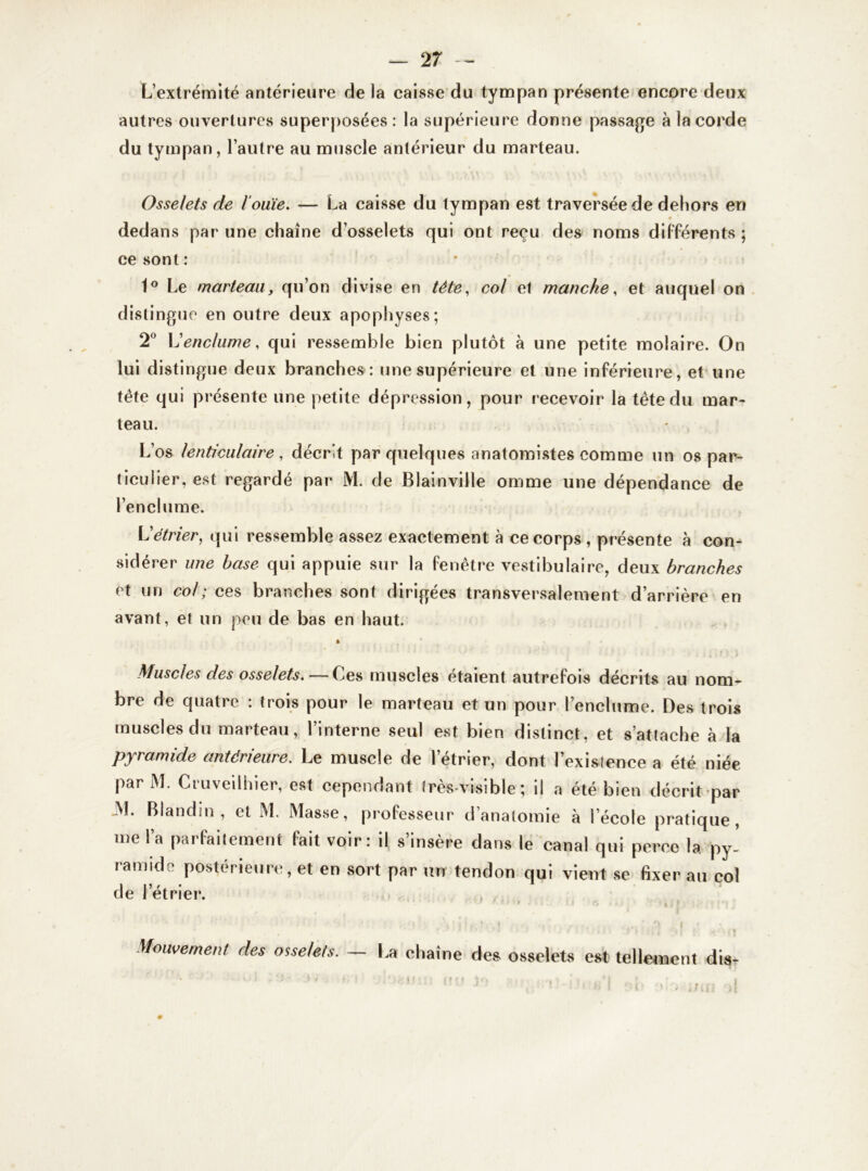 2 7 — L’extrémité antérieure delà caisse du tympan présente encore deux autres ouvertures superposées : la supérieure donne passage à la corde du tympan, l’autre au muscle antérieur du marteau. Osselets de l’ouïe. — La caisse du tympan est traversée de dehors en dedans par une chaîne d’osselets qui ont reçu des noms différents ; ce sont: 1° Le marteau, qu’on divise en tête, col et manche, et auquel on distingue en outre deux apophyses; 2° L'enclume, qui ressemble bien plutôt à une petite molaire. On lui distingue deux branches : une supérieure et une inférieure, et une tête qui présente une petite dépression, pour recevoir la tête du mar- teau. L’os lenticulaire , décrit par quelques anatomistes comme un os par- ticulier, est regardé par M. de Blainville omme une dépendance de l’enclume. L'étrier, qui ressemble assez exactement à ce corps , présente à con- sidérer une base qui appuie sur la fenêtre vestibulaire, deux branches et un col ; ces branches sont dirigées transversalement d’arrière en avant, et un peu de bas en haut. Muscles des osselets.—Ces muscles étaient autrefois décrits au nom- bre de quatre : trois pour le marteau et un pour l’enclume. Des trois muscles du marteau, l’interne seul est bien distinct, et s’attache à la pyramide antérieure. Le muscle de l’étrier, dont l’exisience a été niée par M. Cruveilhier, est cependant très-visible ; il a été bien décrit par 31. Blandin , et M. Masse, professeur d’anatomie à l’école pratique, me l’a parfaitement fait voir: il s’insère dans le canal qui perce la py- ramide postérieure, et en sort par un tendon qui vient se fixer au col de l’étrier. Mouvement des osselets. — La cl laine des osselets est tellement dis-