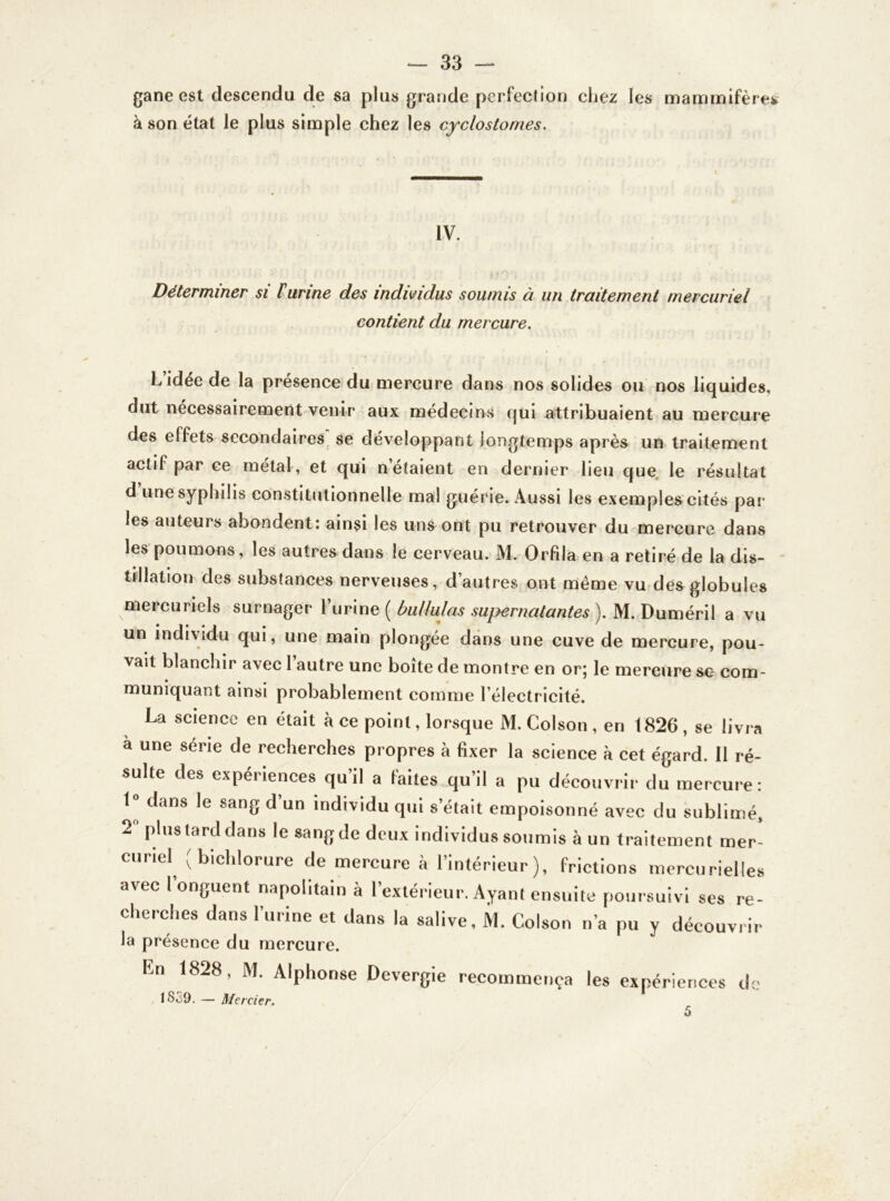 gane est descendu de sa plus grande perfection chez les mammifères à son état le plus simple chez les cyclostomes. IV. Déterminer si l'urine des individus soumis à un traitement mercuriel contient du mercure. L idée de la présence du mercure dans nos solides ou nos liquides, dut nécessairement venir aux médecins qui attribuaient au mercure des effets secondaires se développant longtemps après un traitement actif par ce métal, et qui n’étaient en dernier lieu que le résultat d une syphilis constitutionnelle mal guérie. Aussi les exemples cités par les auteurs abondent: ainsi les uns ont pu retrouver du mercure dans les poumons, les autres dans le cerveau. M. Orfila en a retiré de la dis- tillation des substances nerveuses, d’autres ont même vu des globules mercuriels surnager l’urine ( bullulas supernatantes ). M. Duméril a vu un individu qui, une main plongée dans une cuve de mercure, pou- vait blanchir avec 1 autre une boîte de montre en or; le mercure sc- com- muniquant ainsi probablement comme l’électricité. La science en était à ce point, lorsque M. Colson , en 1826 , se livra a une série de recherches propres à fixer la science à cet égard. Il ré- sulte des expériences qu il a laites qu’il a pu découvrir du mercure: 1° dans le sang d’un individu qui s’était empoisonné avec du sublimé, 2° plus tard dans le sang de deux individus soumis à un traitement mer- curiel (bichlorure de mercure à l’intérieur), frictions mercurielles avec l’onguent napolitain à l’extérieur. Ayant ensuite poursuivi ses re- cherches dans l’urine et dans la salive, M. Colson n’a pu y découvrir la présence du mercure. lin 1828, M. Alphonse Devergie recommença les expériences de !So9. — Mercier. 5