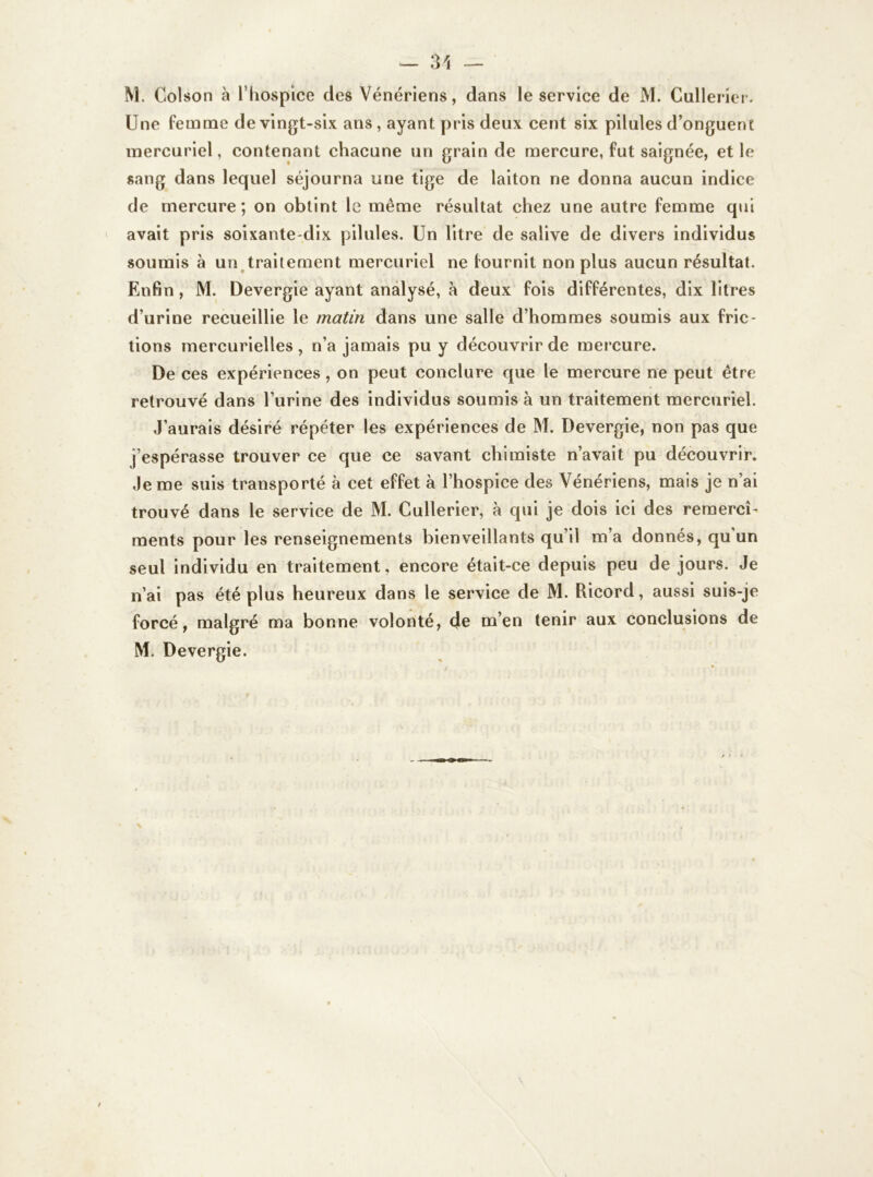 M. Colson à l’hospice des Vénériens, dans le service de M. Cullerier. Une femme de vingt-six ans, ayant pris deux cent six pilules d’onguent mercuriel, contenant chacune un grain de mercure, fut saignée, et le sang dans lequel séjourna une tige de laiton ne donna aucun indice de mercure; on obtint le même résultat chez une autre femme qui avait pris soixante-dix pilules. Un litre de salive de divers individus soumis à un traitement mercuriel ne fournit non plus aucun résultat. Enfin, M. Devergie ayant analysé, à deux fois différentes, dix litres d’urine recueillie le matin dans une salle d’hommes soumis aux fric- tions mercurielles , n’a jamais pu y découvrir de mercure. De ces expériences, on peut conclure que le mercure ne peut être retrouvé dans l’urine des individus soumis à un traitement mercuriel. J’aurais désiré répéter les expériences de M. Devergie, non pas que j’espérasse trouver ce que ce savant chimiste n’avait pu découvrir. Je me suis transporté à cet effet à l’hospice des Vénériens, mais je n’ai trouvé dans le service de M. Cullerier, à qui je dois ici des remercî- ments pour les renseignements bienveillants qu’il m’a donnés, qu un seul individu en traitement, encore était-ce depuis peu de jours. Je n’ai pas été plus heureux dans le service de M. Ricord, aussi suis-je forcé, malgré ma bonne volonté, de m’en tenir aux conclusions de M. Devergie.