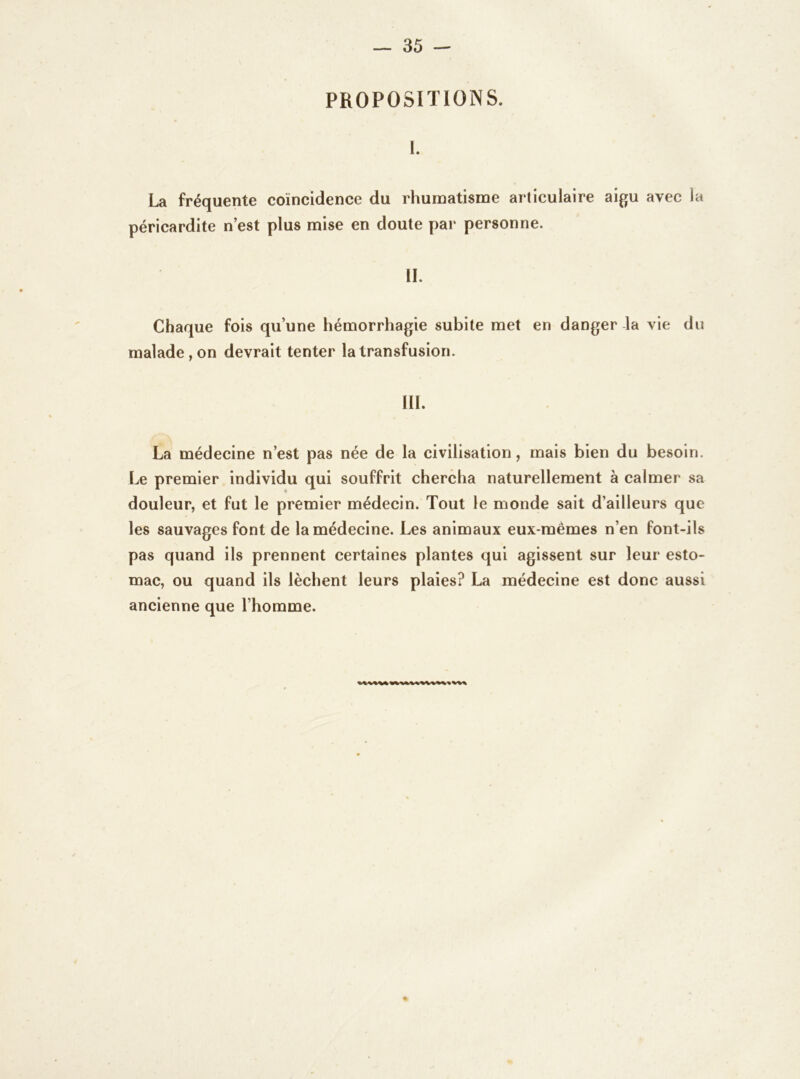 PROPOSITIONS. 1. La fréquente coïncidence du rhumatisme articulaire aigu avec la péricardite n’est plus mise en doute par personne. II. Chaque fois qu’une hémorrhagie subite met en danger la vie du malade, on devrait tenter la transfusion. III. La médecine n’est pas née de la civilisation, mais bien du besoin. Le premier individu qui souffrit chercha naturellement à calmer sa douleur, et fut le premier médecin. Tout le monde sait d’ailleurs que les sauvages font de la médecine. Les animaux eux-mêmes n’en font-ils pas quand ils prennent certaines plantes qui agissent sur leur esto- mac, ou quand ils lèchent leurs plaies? La médecine est donc aussi ancienne que l’homme.