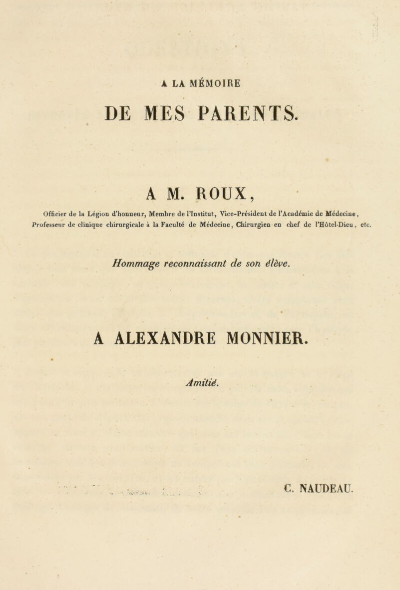 À LA MÉMOIRE DE MES PARENTS. A M. ROUX, Officier de la Légion d’honneur, Membre de l’Institut, Vice-Président de l’Académie de Médecine, Professeur de clinique chirurgicale à la Faculté de Médecine, Chirurgien en chef de l’Hôtel-Dieu, etc. Hommage reconnaissant de son élève. A ALEXANDRE MONNIER. Amitié. C. NAUDEAU.