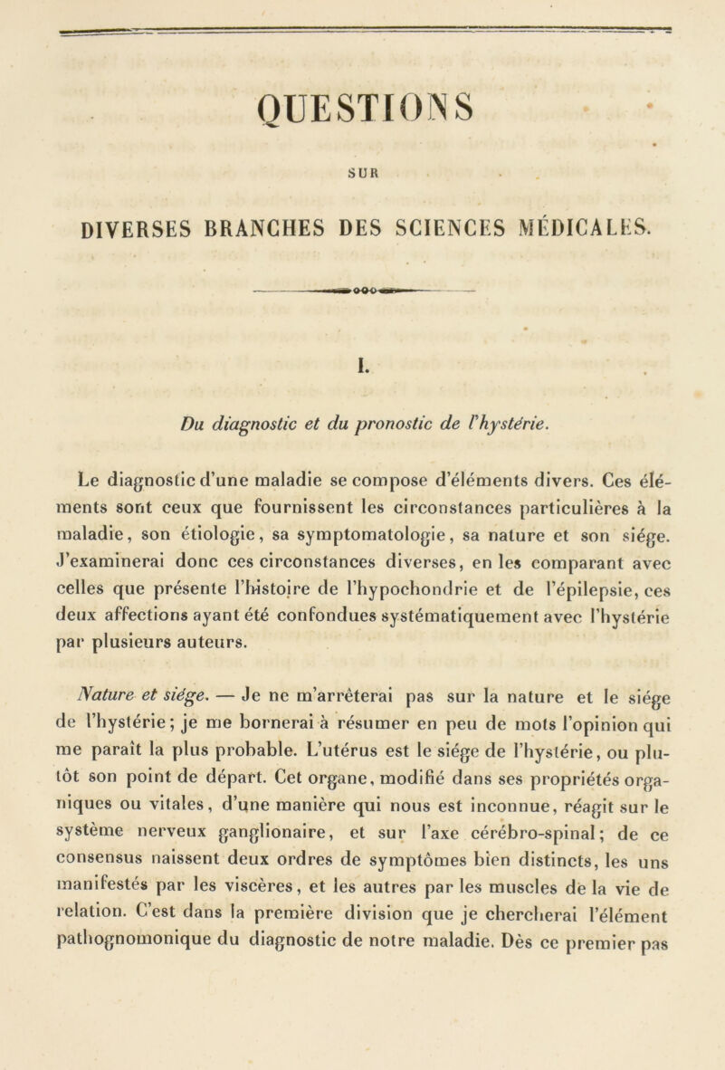 QUESTIONS SUR DIVERSES BRANCHES DES SCIENCES MÉDICALES. I. Du diagnostic et du pronostic de Phystérie. Le diagnostic cl’une maladie se compose d’éléments divers. Ces élé- ments sont ceux que fournissent les circonstances particulières à la maladie, son étiologie, sa symptomatologie, sa nature et son siège. J’examinerai donc ces circonstances diverses, en les comparant avec celles que présente l’histoire de l’hypochondrie et de l’épilepsie, ces deux affections ayant été confondues systématiquement avec l’hystérie par plusieurs auteurs. Nature et siège. — Je ne m’arrêterai pas sur la nature et le siège de l’hystérie; je me bornerai à résumer en peu de mots l’opinion qui me paraît la plus probable. L’utérus est le siège de l’hystérie, ou plu- tôt son point de départ. Cet organe, modifié dans ses propriétés orga- niques ou vitales, d’une manière qui nous est inconnue, réagit sur le système nerveux ganglionaire, et sur l’axe cérébro-spinal; de ce consensus naissent deux ordres de symptômes bien distincts, les uns manifestés par les viscères, et les autres par les muscles de la vie de relation. C’est dans la première division que je chercherai l’élément pathognomonique du diagnostic de notre maladie. Dès ce premier pas