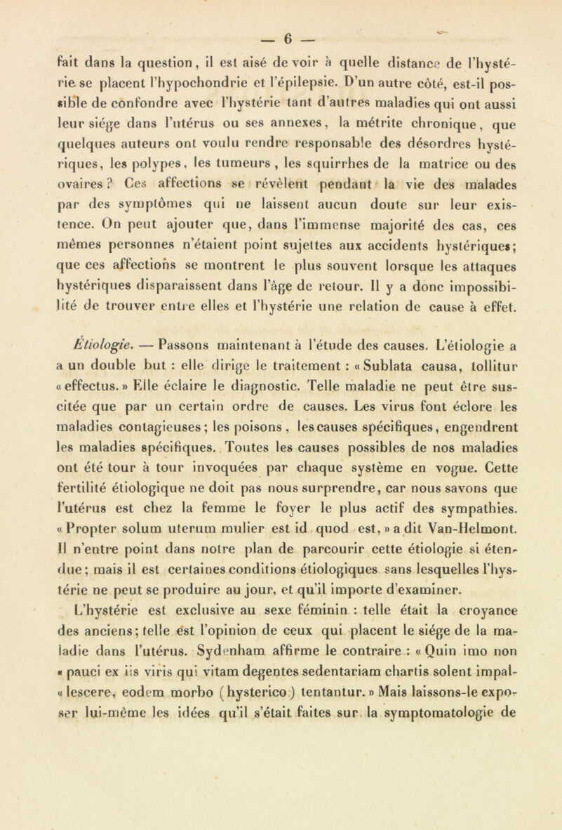 fait dans la question, il est aisé devoir «à quelle distance de l’hysté- rie se placent l’hypochondrie et l’épilepsie. D’un autre côté, est-il pos- sible de confondre avec l’hystérie tant d’autres maladies qui ont aussi leur siège dans l’utérus ou ses annexes, la métrite chronique, que quelques auteurs ont voulu rendre responsable des désordres hysté- riques, les polypes, les tumeurs , les squirrhes de la matrice ou des ovaires ? Ces affections se révèlent pendant la vie des malades par des symptômes qui ne laissent aucun doute sur leur exis- tence. On peut ajouter que, dans l’immense majorité des cas, ces mêmes personnes n’étaient point sujettes aux accidents hystérique*; que ces affections se montrent le plus souvent lorsque les attaques hystériques disparaissent dans l’âge de retour. Il y a donc impossibi- lité de trouver entre elles et l’hystérie une relation de cause à effet. Étiologie. — Passons maintenant à l’étude des causes. L’étiologie a a un double but : elle dirige le traitement : «Sublata causa, tollitur «effectus. » Elle éclaire le diagnostic. Telle maladie ne peut être sus- citée que par un certain ordre de causes. Les virus font éclore les maladies contagieuses; les poisons, les causes spécifiques, engendrent les maladies spécifiques. Toutes les causes possibles de nos maladies ont été tour à tour invoquées par chaque système en vogue. Cette fertilité étiologique ne doit pas nous surprendre, car nous savons que l’utérus est chez la femme le foyer le plus actif des sympathies. «Propter solum uterum mulier est id quod est,» a dit Van-Helmont. Il n’entre point dans notre plan de parcourir cette étiologie si éten- due; mais il est certaines conditions étiologiques sans lesquelles l’hys- térie ne peut se produire au jour, et qu’il importe d’examiner. L’hystérie est exclusive au sexe féminin : telle était la croyance des anciens; telle est l’opinion de ceux qui placent le siège de la ma- ladie dans l’utérus. Sydenham affirme le contraire : « Quin imo non « pauci ex iis viris qui vitam degentes sedentariam chartis soient impal- « lescere, eodem morbo ( hysterico ) tentantur. » Mais laissons-le expo- ser lui-même les idées qu’il s’était faites sur la symptomatologie de